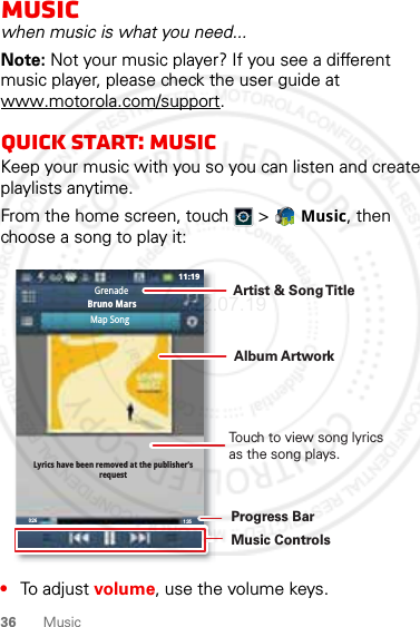 36 MusicMusicwhen music is what you need...Note: Not your music player? If you see a different music player, please check the user guide at www.motorola.com/support.Quick start: MusicKeep your music with you so you can listen and create playlists anytime.From the home screen, touch  &gt;  Music, then choose a song to play it:•To adjust volume, use the volume keys.0:26 1:3511:19Map SongGrenadeBruno MarsLyrics have been removed at the publisher’srequestTouch to view song lyrics as the song plays.Album ArtworkArtist &amp; Song T itleMusic ControlsProgress Bar2012.07.19 FCC