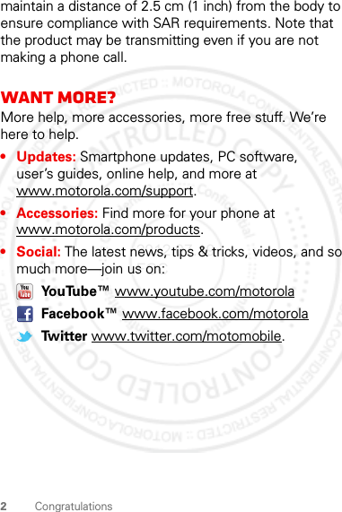 2Congratulationsmaintain a distance of 2.5 cm (1 inch) from the body to ensure compliance with SAR requirements. Note that the product may be transmitting even if you are not making a phone call.Want more?More help, more accessories, more free stuff. We’re here to help.• Updates: Smartphone updates, PC software, user’s guides, online help, and more at www.motorola.com/support.• Accessories: Find more for your phone at www.motorola.com/products.•Social: The latest news, tips &amp; tricks, videos, and so much more—join us on: YouTube™ www.youtube.com/motorola Facebook™ www.facebook.com/motorola Twitter www.twitter.com/motomobile.2012.07.19 FCC