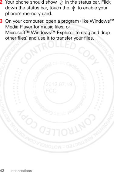 42 connections2Your phone should show   in the status bar. Flick down the status bar, touch the   to enable your phone’s memory card.3On your computer, open a program (like Windows™ Media Player for music files, or Microsoft™ Windows™ Explorer to drag and drop other files) and use it to transfer your files.2012.07.19 FCC