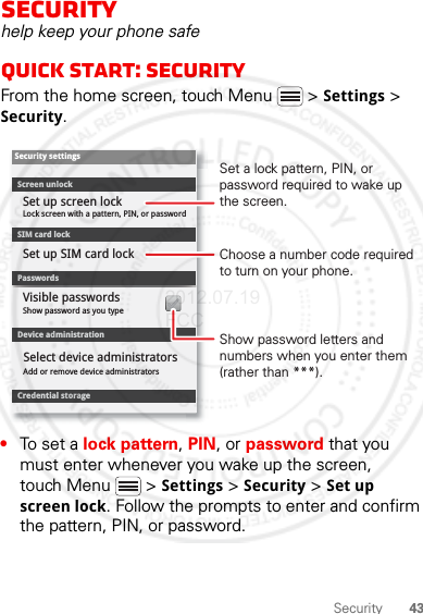 43SecuritySecurityhelp keep your phone safeQuick start: SecurityFrom the home screen, touch Menu  &gt; Settings &gt; Security.•To set a lock pattern, PIN, or password that you must enter whenever you wake up the screen, touch Menu  &gt; Settings &gt; Security &gt; Set up screen lock. Follow the prompts to enter and confirm the pattern, PIN, or password.Device administrationLock screen with a pattern, PIN, or passwordSet up screen lockShow password as you typeVisible passwordsCredential storageScreen unlockPasswordsAdd or remove device administratorsSelect device administratorsSecurity settingsSet up SIM card lockSIM card lockShow password letters and numbers when you enter them (rather than ***).Choose a number code required to turn on your phone.Set a lock pattern, PIN, or password required to wake up the screen.2012.07.19 FCC