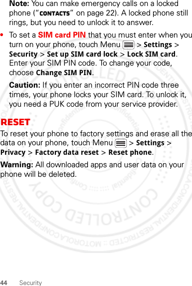 44 SecurityNote: You can make emergency calls on a locked phone (“Contacts” on page 22). A locked phone still rings, but you need to unlock it to answer.•To set a SIM card PIN that you must enter when you turn on your phone, touch Menu  &gt; Settings &gt; Security &gt; Set up SIM card lock &gt; Lock SIM card. Enter your SIM PIN code. To change your code, choose Change SIM PIN.Caution: If you enter an incorrect PIN code three times, your phone locks your SIM card. To unlock it, you need a PUK code from your service provider.ResetTo reset your phone to factory settings and erase all the data on your phone, touch Menu  &gt; Settings &gt; Privacy &gt; Factory data reset &gt; Reset phone.Warning: All downloaded apps and user data on your phone will be deleted.2012.07.19 FCC