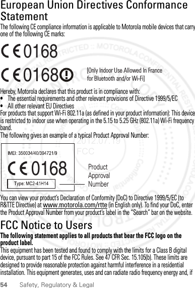 54 Safety, Regulatory &amp; LegalEuropean Union Directives Conformance StatementEU ConformanceThe following CE compliance information is applicable to Motorola mobile devices that carry one of the following CE marks:Hereby, Motorola declares that this product is in compliance with:•The essential requirements and other relevant provisions of Directive 1999/5/EC•All other relevant EU DirectivesFor products that support Wi-Fi 802.11a (as defined in your product information): This device is restricted to indoor use when operating in the 5.15 to 5.25 GHz (802.11a) Wi-Fi frequency band.The following gives an example of a typical Product Approval Number:You can view your product’s Declaration of Conformity (DoC) to Directive 1999/5/EC (to R&amp;TTE Directive) at www.motorola.com/rtte (in English only). To find your DoC, enter the Product Approval Number from your product’s label in the “Search” bar on the website.FCC Notice to UsersFCC NoticeThe following statement applies to all products that bear the FCC logo on the product label.This equipment has been tested and found to comply with the limits for a Class B digital device, pursuant to part 15 of the FCC Rules. See 47 CFR Sec. 15.105(b). These limits are designed to provide reasonable protection against harmful interference in a residential installation. This equipment generates, uses and can radiate radio frequency energy and, if 0168 [Only Indoor Use Allowed In Francefor Bluetooth and/or Wi-Fi]01680168 Product Approval Number2012.07.19 FCC