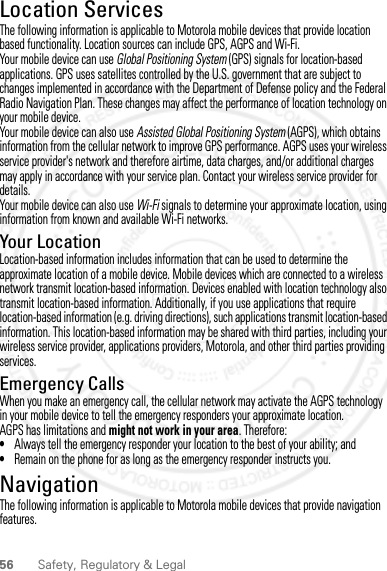 56 Safety, Regulatory &amp; LegalLocation ServicesGPS &amp; AGPSThe following information is applicable to Motorola mobile devices that provide location based functionality. Location sources can include GPS, AGPS and Wi-Fi.Your mobile device can use Global Positioning System (GPS) signals for location-based applications. GPS uses satellites controlled by the U.S. government that are subject to changes implemented in accordance with the Department of Defense policy and the Federal Radio Navigation Plan. These changes may affect the performance of location technology on your mobile device.Your mobile device can also use Assisted Global Positioning System (AGPS), which obtains information from the cellular network to improve GPS performance. AGPS uses your wireless service provider&apos;s network and therefore airtime, data charges, and/or additional charges may apply in accordance with your service plan. Contact your wireless service provider for details.Your mobile device can also use Wi-Fi signals to determine your approximate location, using information from known and available Wi-Fi networks.Your LocationLocation-based information includes information that can be used to determine the approximate location of a mobile device. Mobile devices which are connected to a wireless network transmit location-based information. Devices enabled with location technology also transmit location-based information. Additionally, if you use applications that require location-based information (e.g. driving directions), such applications transmit location-based information. This location-based information may be shared with third parties, including your wireless service provider, applications providers, Motorola, and other third parties providing services.Emergency CallsWhen you make an emergency call, the cellular network may activate the AGPS technology in your mobile device to tell the emergency responders your approximate location.AGPS has limitations and might not work in your area. Therefore:•Always tell the emergency responder your location to the best of your ability; and•Remain on the phone for as long as the emergency responder instructs you.NavigationNavigationThe following information is applicable to Motorola mobile devices that provide navigation features.2012.07.19 FCC