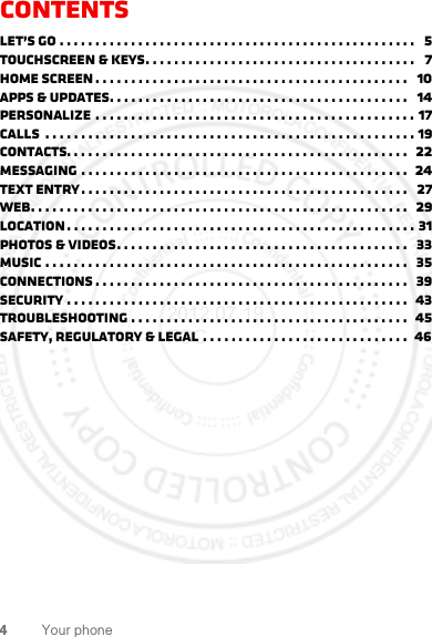 4Your phoneContentsLet’s go . . . . . . . . . . . . . . . . . . . . . . . . . . . . . . . . . . . . . . . . . . . . . . . . . .   5Touchscreen &amp; keys. . . . . . . . . . . . . . . . . . . . . . . . . . . . . . . . . . . . . .   7Home screen . . . . . . . . . . . . . . . . . . . . . . . . . . . . . . . . . . . . . . . . . . . .   10Apps &amp; updates. . . . . . . . . . . . . . . . . . . . . . . . . . . . . . . . . . . . . . . . . .   14Personalize . . . . . . . . . . . . . . . . . . . . . . . . . . . . . . . . . . . . . . . . . . . . . 17Calls  . . . . . . . . . . . . . . . . . . . . . . . . . . . . . . . . . . . . . . . . . . . . . . . . . . . . 19Contacts. . . . . . . . . . . . . . . . . . . . . . . . . . . . . . . . . . . . . . . . . . . . . . . .  22Messaging . . . . . . . . . . . . . . . . . . . . . . . . . . . . . . . . . . . . . . . . . . . . . .  24Text entry. . . . . . . . . . . . . . . . . . . . . . . . . . . . . . . . . . . . . . . . . . . . . .   27Web. . . . . . . . . . . . . . . . . . . . . . . . . . . . . . . . . . . . . . . . . . . . . . . . . . . . .  29Location. . . . . . . . . . . . . . . . . . . . . . . . . . . . . . . . . . . . . . . . . . . . . . . . . 31Photos &amp; videos. . . . . . . . . . . . . . . . . . . . . . . . . . . . . . . . . . . . . . . . .   33Music . . . . . . . . . . . . . . . . . . . . . . . . . . . . . . . . . . . . . . . . . . . . . . . . . . .   35connections . . . . . . . . . . . . . . . . . . . . . . . . . . . . . . . . . . . . . . . . . . . .   39Security . . . . . . . . . . . . . . . . . . . . . . . . . . . . . . . . . . . . . . . . . . . . . . . .  43Troubleshooting . . . . . . . . . . . . . . . . . . . . . . . . . . . . . . . . . . . . . . .  45Safety, Regulatory &amp; Legal . . . . . . . . . . . . . . . . . . . . . . . . . . . . .  462012.07.19 FCC