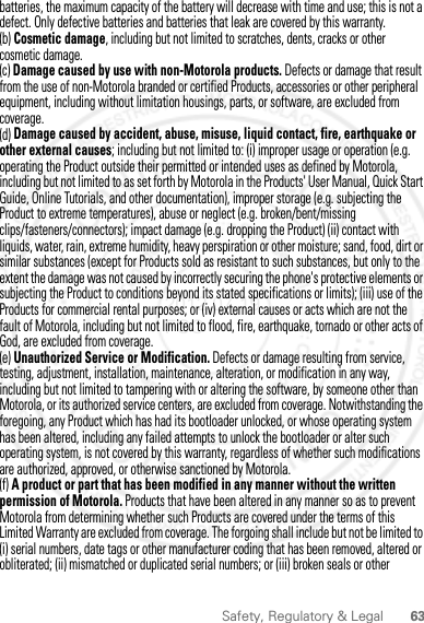 63Safety, Regulatory &amp; Legalbatteries, the maximum capacity of the battery will decrease with time and use; this is not a defect. Only defective batteries and batteries that leak are covered by this warranty.(b) Cosmetic damage, including but not limited to scratches, dents, cracks or other cosmetic damage.(c) Damage caused by use with non-Motorola products. Defects or damage that result from the use of non-Motorola branded or certified Products, accessories or other peripheral equipment, including without limitation housings, parts, or software, are excluded from coverage.(d) Damage caused by accident, abuse, misuse, liquid contact, fire, earthquake or other external causes; including but not limited to: (i) improper usage or operation (e.g. operating the Product outside their permitted or intended uses as defined by Motorola, including but not limited to as set forth by Motorola in the Products&apos; User Manual, Quick Start Guide, Online Tutorials, and other documentation), improper storage (e.g. subjecting the Product to extreme temperatures), abuse or neglect (e.g. broken/bent/missing clips/fasteners/connectors); impact damage (e.g. dropping the Product) (ii) contact with liquids, water, rain, extreme humidity, heavy perspiration or other moisture; sand, food, dirt or similar substances (except for Products sold as resistant to such substances, but only to the extent the damage was not caused by incorrectly securing the phone&apos;s protective elements or subjecting the Product to conditions beyond its stated specifications or limits); (iii) use of the Products for commercial rental purposes; or (iv) external causes or acts which are not the fault of Motorola, including but not limited to flood, fire, earthquake, tornado or other acts of God, are excluded from coverage.(e) Unauthorized Service or Modification. Defects or damage resulting from service, testing, adjustment, installation, maintenance, alteration, or modification in any way, including but not limited to tampering with or altering the software, by someone other than Motorola, or its authorized service centers, are excluded from coverage. Notwithstanding the foregoing, any Product which has had its bootloader unlocked, or whose operating system has been altered, including any failed attempts to unlock the bootloader or alter such operating system, is not covered by this warranty, regardless of whether such modifications are authorized, approved, or otherwise sanctioned by Motorola.(f) A product or part that has been modified in any manner without the written permission of Motorola. Products that have been altered in any manner so as to prevent Motorola from determining whether such Products are covered under the terms of this Limited Warranty are excluded from coverage. The forgoing shall include but not be limited to (i) serial numbers, date tags or other manufacturer coding that has been removed, altered or obliterated; (ii) mismatched or duplicated serial numbers; or (iii) broken seals or other 2012.07.19 FCC