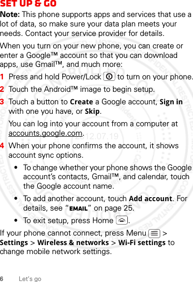 6Let’s goSet up &amp; goNote: This phone supports apps and services that use a lot of data, so make sure your data plan meets your needs. Contact your service provider for details.When you turn on your new phone, you can create or enter a Google™ account so that you can download apps, use Gmail™, and much more:  1Press and hold Power/Lock  to turn on your phone.2Touch the Android™ image to begin setup.3Touch a button to Create a Google account, Sign in with one you have, or Skip.You can log into your account from a computer at accounts.google.com.4When your phone confirms the account, it shows account sync options.•To change whether your phone shows the Google account’s contacts, Gmail™, and calendar, touch the Google account name.•To add another account, touch Add account. For details, see “Email” on page 25.•To exit setup, press Home .If your phone cannot connect, press Menu  &gt; Settings &gt; Wireless &amp; networks &gt; Wi-Fi settings to change mobile network settings.2012.07.19 FCC