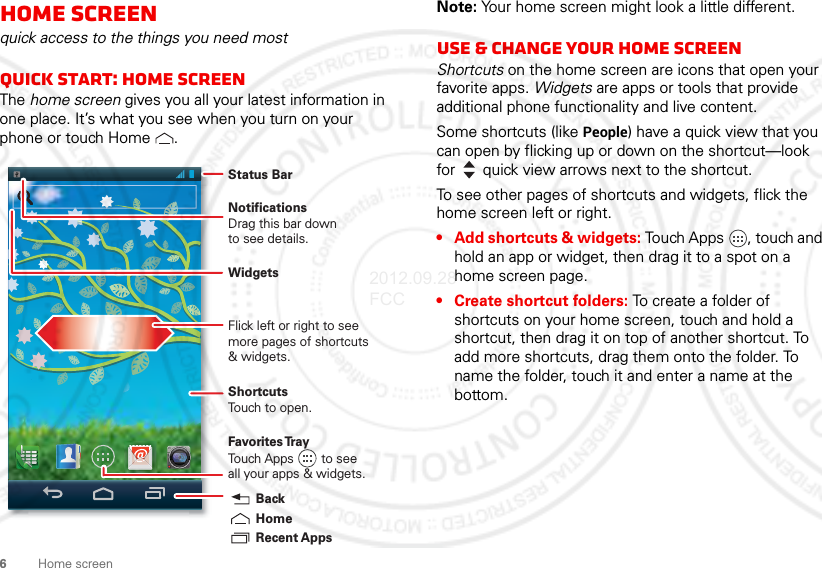 6Home screenHome screenquick access to the things you need mostQuick start: Home screenThe home screen gives you all your latest information in one place. It’s what you see when you turn on your phone or touch Home .Status BarShortcutsTouch to open.NotificationsDrag this bar downto see details.Flick left or right to seemore pages of shortcuts&amp; widgets.Favorites TrayTouch Apps        to seeall your apps &amp; widgets.    Recent AppsHomeBackWidgetsNote: Your home screen might look a little different.Use &amp; change your home screenShortcuts on the home screen are icons that open your favorite apps. Widgets are apps or tools that provide additional phone functionality and live content.Some shortcuts (like People) have a quick view that you can open by flicking up or down on the shortcut—look for quick view arrows next to the shortcut.To see other pages of shortcuts and widgets, flick the home screen left or right.• Add shortcuts &amp; widgets: Touch Apps , touch and hold an app or widget, then drag it to a spot on a home screen page.• Create shortcut folders: To create a folder of shortcuts on your home screen, touch and hold a shortcut, then drag it on top of another shortcut. To add more shortcuts, drag them onto the folder. To name the folder, touch it and enter a name at the bottom.2012.09.28 FCC
