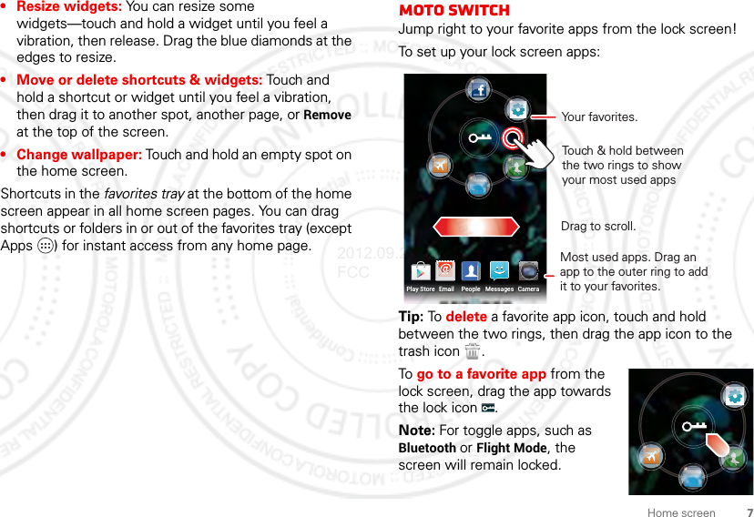 7Home screen• Resize widgets: You can resize some widgets—touch and hold a widget until you feel a vibration, then release. Drag the blue diamonds at the edges to resize.• Move or delete shortcuts &amp; widgets: Touch and hold a shortcut or widget until you feel a vibration, then drag it to another spot, another page, or Remove at the top of the screen.• Change wallpaper: Touch and hold an empty spot on the home screen.Shortcuts in the favorites tray at the bottom of the home screen appear in all home screen pages. You can drag shortcuts or folders in or out of the favorites tray (except Apps ) for instant access from any home page.moto switchJump right to your favorite apps from the lock screen!To set up your lock screen apps:Tip: To delete a favorite app icon, touch and hold between the two rings, then drag the app icon to the trash icon  .To go to a favorite app from the lock screen, drag the app towards the lock icon  .Note: For toggle apps, such as Bluetooth or Flight Mode, the screen will remain locked.Drag to scroll.Touch &amp; hold between the two rings to show your most used apps Most used apps. Drag an app to the outer ring to add it to your favorites.Your favorites.Email MessagesPlay Store CameraPeople2012.09.28 FCC