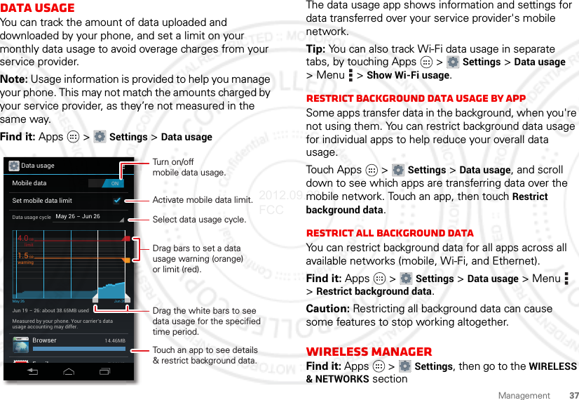 37ManagementData usageYou can track the amount of data uploaded and downloaded by your phone, and set a limit on your monthly data usage to avoid overage charges from your service provider.Note: Usage information is provided to help you manage your phone. This may not match the amounts charged by your service provider, as they’re not measured in the same way.Find it: Apps  &gt; Settings &gt; Data usageData usageONMobile dataSet mobile data limitMay 26 - Jun 26Data usage cycleJun 19 - 26: about 38.65MB usedMay 26 Jun 26Measured by your phone. Your carrier’s datausage accounting may differ.BrowserEmail14.46MB7.28MBlimit4.0GBwarning1.5GBActivate mobile data limit.Turn on/offmobile data usage.Touch an app to see details&amp; restrict background data.Drag bars to set a datausage warning (orange)or limit (red).Drag the white bars to see data usage for the specified time period.Select data usage cycle.The data usage app shows information and settings for data transferred over your service provider&apos;s mobile network.Tip: You can also track Wi-Fi data usage in separate tabs, by touching Apps  &gt; Settings &gt; Data usage &gt;Menu  &gt;Show Wi-Fi usage.Restrict background data usage by appSome apps transfer data in the background, when you&apos;re not using them. You can restrict background data usage for individual apps to help reduce your overall data usage.Touch Apps  &gt; Settings &gt; Data usage, and scroll down to see which apps are transferring data over the mobile network. Touch an app, then touch Restrict background data.Restrict all background dataYou can restrict background data for all apps across all available networks (mobile, Wi-Fi, and Ethernet).Find it: Apps  &gt; Settings &gt; Data usage &gt;Menu  &gt;Restrict background data.Caution: Restricting all background data can cause some features to stop working altogether.Wireless managerFind it: Apps  &gt; Settings, then go to the WIRELESS &amp; NETWORKS section2012.09.28 FCC