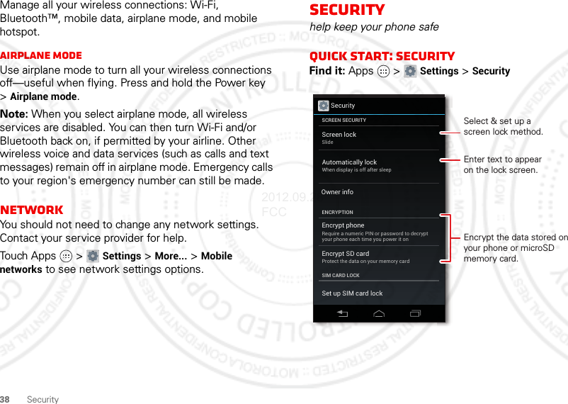 38 SecurityManage all your wireless connections: Wi-Fi, Bluetooth™, mobile data, airplane mode, and mobile hotspot.Airplane modeUse airplane mode to turn all your wireless connections off—useful when flying. Press and hold the Power key &gt;Airplane mode.Note: When you select airplane mode, all wireless services are disabled. You can then turn Wi-Fi and/or Bluetooth back on, if permitted by your airline. Other wireless voice and data services (such as calls and text messages) remain off in airplane mode. Emergency calls to your region&apos;s emergency number can still be made.NetworkYou should not need to change any network settings. Contact your service provider for help.Touch Apps  &gt; Settings &gt; More... &gt; Mobile networks to see network settings options.Securityhelp keep your phone safeQuick start: SecurityFind it: Apps  &gt; Settings &gt; SecuritySecurityScreen lockSlideEncrypt phoneRequire a numeric PIN or password to decryptyour phone each time you power it onEncrypt SD cardProtect the data on your memory cardSCREEN SECURITYENCRYPTIONSIM CARD LOCKOwner infoSet up SIM card lockAutomatically lockWhen display is off after sleepEnter text to appearon the lock screen.Encrypt the data stored on your phone or microSD memory card.Select &amp; set up ascreen lock method.2012.09.28 FCC