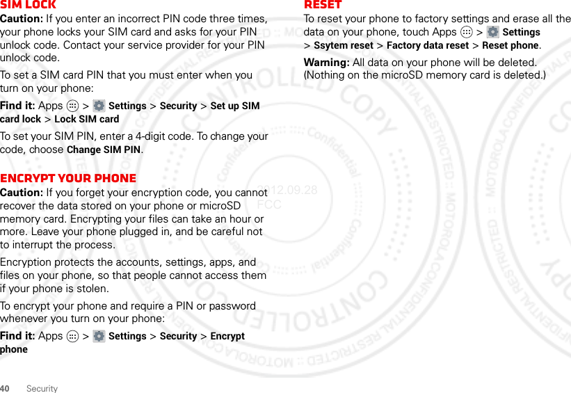 40SecuritySIM LockCaution: If you enter an incorrect PIN code three times, your phone locks your SIM card and asks for your PIN unlock code. Contact your service provider for your PIN unlock code.To set a SIM card PIN that you must enter when you turn on your phone:Find it: Apps  &gt; Settings &gt; Security &gt; Set up SIM card lock &gt; Lock SIM cardTo set your SIM PIN, enter a 4-digit code. To change your code, choose Change SIM PIN.Encrypt Your PhoneCaution: If you forget your encryption code, you cannot recover the data stored on your phone or microSD memory card. Encrypting your files can take an hour or more. Leave your phone plugged in, and be careful not to interrupt the process.Encryption protects the accounts, settings, apps, and files on your phone, so that people cannot access them if your phone is stolen.To encrypt your phone and require a PIN or password whenever you turn on your phone:Find it: Apps  &gt; Settings &gt; Security &gt; Encrypt phoneResetTo reset your phone to factory settings and erase all the data on your phone, touch Apps  &gt; Settings &gt;Ssytem reset &gt; Factory data reset &gt; Reset phone.Warning: All data on your phone will be deleted. (Nothing on the microSD memory card is deleted.)2012.09.28 FCC