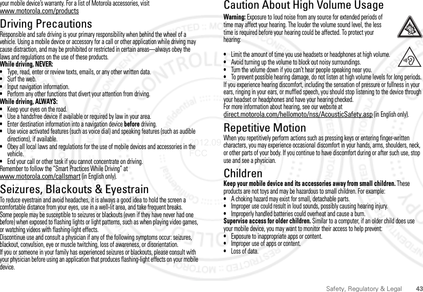 43Safety, Regulatory &amp; Legalyour mobile device’s warranty. For a list of Motorola accessories, visit www.motorola.com/productsDriving PrecautionsResponsible and safe driving is your primary responsibility when behind the wheel of a vehicle. Using a mobile device or accessory for a call or other application while driving may cause distraction, and may be prohibited or restricted in certain areas—always obey the laws and regulations on the use of these products.While driving, NEVER:•Type, read, enter or review texts, emails, or any other written data.•Surf the web.•Input navigation information.•Perform any other functions that divert your attention from driving.While driving, ALWAYS:•Keep your eyes on the road.•Use a handsfree device if available or required by law in your area.•Enter destination information into a navigation device before driving.•Use voice activated features (such as voice dial) and speaking features (such as audible directions), if available.•Obey all local laws and regulations for the use of mobile devices and accessories in the vehicle.•End your call or other task if you cannot concentrate on driving.Remember to follow the “Smart Practices While Driving” at www.motorola.com/callsmart (in English only).Seizures, Blackouts &amp; EyestrainTo reduce eyestrain and avoid headaches, it is always a good idea to hold the screen a comfortable distance from your eyes, use in a well-lit area, and take frequent breaks.Some people may be susceptible to seizures or blackouts (even if they have never had one before) when exposed to flashing lights or light patterns, such as when playing video games, or watching videos with flashing-light effects.Discontinue use and consult a physician if any of the following symptoms occur: seizures, blackout, convulsion, eye or muscle twitching, loss of awareness, or disorientation.If you or someone in your family has experienced seizures or blackouts, please consult with your physician before using an application that produces flashing-light effects on your mobile device.Caution About High Volume UsageWarning: Exposure to loud noise from any source for extended periods of time may affect your hearing. The louder the volume sound level, the less time is required before your hearing could be affected. To protect your hearing:•Limit the amount of time you use headsets or headphones at high volume.•Avoid turning up the volume to block out noisy surroundings.•Turn the volume down if you can’t hear people speaking near you.•To prevent possible hearing damage, do not listen at high volume levels for long periods.If you experience hearing discomfort, including the sensation of pressure or fullness in your ears, ringing in your ears, or muffled speech, you should stop listening to the device through your headset or headphones and have your hearing checked.For more information about hearing, see our website at direct.motorola.com/hellomoto/nss/AcousticSafety.asp (in English only).Repetitive MotionWhen you repetitively perform actions such as pressing keys or entering finger-written characters, you may experience occasional discomfort in your hands, arms, shoulders, neck, or other parts of your body. If you continue to have discomfort during or after such use, stop use and see a physician.ChildrenKeep your mobile device and its accessories away from small children. These products are not toys and may be hazardous to small children. For example:•A choking hazard may exist for small, detachable parts.•Improper use could result in loud sounds, possibly causing hearing injury.•Improperly handled batteries could overheat and cause a burn.Supervise access for older children. Similar to a computer, if an older child does use your mobile device, you may want to monitor their access to help prevent:•Exposure to inappropriate apps or content.•Improper use of apps or content.•Loss of data.2012.09.28 FCC