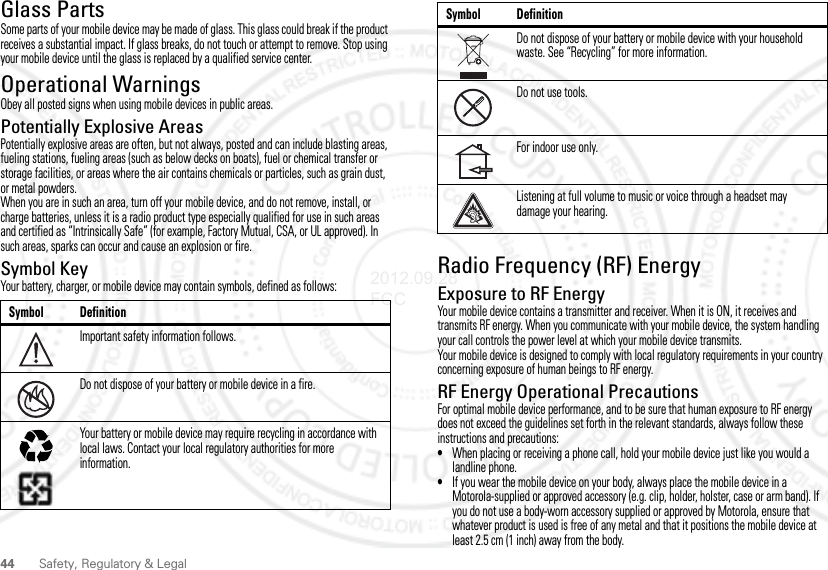 44 Safety, Regulatory &amp; LegalGlass PartsSome parts of your mobile device may be made of glass. This glass could break if the product receives a substantial impact. If glass breaks, do not touch or attempt to remove. Stop using your mobile device until the glass is replaced by a qualified service center.Operational WarningsObey all posted signs when using mobile devices in public areas.Potentially Explosive AreasPotentially explosive areas are often, but not always, posted and can include blasting areas, fueling stations, fueling areas (such as below decks on boats), fuel or chemical transfer or storage facilities, or areas where the air contains chemicals or particles, such as grain dust, or metal powders.When you are in such an area, turn off your mobile device, and do not remove, install, or charge batteries, unless it is a radio product type especially qualified for use in such areas and certified as “Intrinsically Safe” (for example, Factory Mutual, CSA, or UL approved). In such areas, sparks can occur and cause an explosion or fire.Symbol KeyYour battery, charger, or mobile device may contain symbols, defined as follows:Symbol DefinitionImportant safety information follows.Do not dispose of your battery or mobile device in a fire.Your battery or mobile device may require recycling in accordance with local laws. Contact your local regulatory authorities for more information.032374o032376o032375oRadio Frequency (RF) EnergyExposure to RF EnergyYour mobile device contains a transmitter and receiver. When it is ON, it receives and transmits RF energy. When you communicate with your mobile device, the system handling your call controls the power level at which your mobile device transmits.Your mobile device is designed to comply with local regulatory requirements in your country concerning exposure of human beings to RF energy.RF Energy Operational PrecautionsFor optimal mobile device performance, and to be sure that human exposure to RF energy does not exceed the guidelines set forth in the relevant standards, always follow these instructions and precautions:•When placing or receiving a phone call, hold your mobile device just like you would a landline phone.•If you wear the mobile device on your body, always place the mobile device in a Motorola-supplied or approved accessory (e.g. clip, holder, holster, case or arm band). If you do not use a body-worn accessory supplied or approved by Motorola, ensure that whatever product is used is free of any metal and that it positions the mobile device at least 2.5 cm (1 inch) away from the body.Do not dispose of your battery or mobile device with your household waste. See “Recycling” for more information.Do not use tools.For indoor use only.Listening at full volume to music or voice through a headset may damage your hearing.Symbol Definition2012.09.28 FCC
