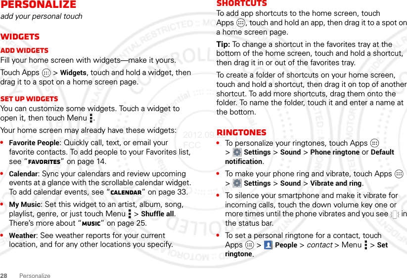 28 PersonalizePersonalizeadd your personal touchWidgetsAdd widgetsFill your home screen with widgets—make it yours.Touch Apps  &gt; Widgets, touch and hold a widget, then drag it to a spot on a home screen page.Set up widgetsYou can customize some widgets. Touch a widget to open it, then touch Menu .Your home screen may already have these widgets:•Favorite People: Quickly call, text, or email your favorite contacts. To add people to your Favorites list, see “Favorites” on page 14.•Calendar: Sync your calendars and review upcoming events at a glance with the scrollable calendar widget. To add calendar events, see “Calendar” on page 33.•My Music: Set this widget to an artist, album, song, playlist, genre, or just touch Menu  &gt; Shuffle all. There’s more about “Music” on page 25.•Weather: See weather reports for your current location, and for any other locations you specify.ShortcutsTo add app shortcuts to the home screen, touch Apps , touch and hold an app, then drag it to a spot on a home screen page.Tip: To change a shortcut in the favorites tray at the bottom of the home screen, touch and hold a shortcut, then drag it in or out of the favorites tray.To create a folder of shortcuts on your home screen, touch and hold a shortcut, then drag it on top of another shortcut. To add more shortcuts, drag them onto the folder. To name the folder, touch it and enter a name at the bottom.Ringtones•To personalize your ringtones, touch Apps  &gt;Settings &gt;Sound &gt; Phone ringtone or Default notification.•To make your phone ring and vibrate, touch Apps  &gt;Settings &gt; Sound &gt; Vibrate and ring.•To silence your smartphone and make it vibrate for incoming calls, touch the down volume key one or more times until the phone vibrates and you see   in the status bar.•To set a personal ringtone for a contact, touch Apps  &gt; People &gt; contact &gt;Menu  &gt;Set ringtone.2012.09.28 FCC