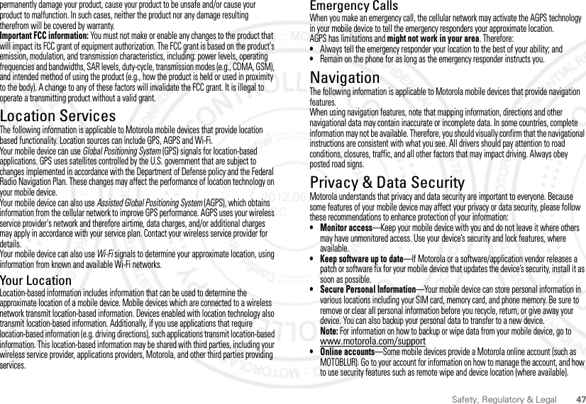 47Safety, Regulatory &amp; Legalpermanently damage your product, cause your product to be unsafe and/or cause your product to malfunction. In such cases, neither the product nor any damage resulting therefrom will be covered by warranty.Important FCC information: You must not make or enable any changes to the product that will impact its FCC grant of equipment authorization. The FCC grant is based on the product&apos;s emission, modulation, and transmission characteristics, including: power levels, operating frequencies and bandwidths, SAR levels, duty-cycle, transmission modes (e.g., CDMA, GSM), and intended method of using the product (e.g., how the product is held or used in proximity to the body). A change to any of these factors will invalidate the FCC grant. It is illegal to operate a transmitting product without a valid grant.Location ServicesGPS &amp; AGPSThe following information is applicable to Motorola mobile devices that provide location based functionality. Location sources can include GPS, AGPS and Wi-Fi.Your mobile device can use Global Positioning System (GPS) signals for location-based applications. GPS uses satellites controlled by the U.S. government that are subject to changes implemented in accordance with the Department of Defense policy and the Federal Radio Navigation Plan. These changes may affect the performance of location technology on your mobile device.Your mobile device can also use Assisted Global Positioning System (AGPS), which obtains information from the cellular network to improve GPS performance. AGPS uses your wireless service provider&apos;s network and therefore airtime, data charges, and/or additional charges may apply in accordance with your service plan. Contact your wireless service provider for details.Your mobile device can also use Wi-Fi signals to determine your approximate location, using information from known and available Wi-Fi networks.Your LocationLocation-based information includes information that can be used to determine the approximate location of a mobile device. Mobile devices which are connected to a wireless network transmit location-based information. Devices enabled with location technology also transmit location-based information. Additionally, if you use applications that require location-based information (e.g. driving directions), such applications transmit location-based information. This location-based information may be shared with third parties, including your wireless service provider, applications providers, Motorola, and other third parties providing services.Emergency CallsWhen you make an emergency call, the cellular network may activate the AGPS technology in your mobile device to tell the emergency responders your approximate location.AGPS has limitations and might not work in your area. Therefore:•Always tell the emergency responder your location to the best of your ability; and•Remain on the phone for as long as the emergency responder instructs you.NavigationNavigationThe following information is applicable to Motorola mobile devices that provide navigation features.When using navigation features, note that mapping information, directions and other navigational data may contain inaccurate or incomplete data. In some countries, complete information may not be available. Therefore, you should visually confirm that the navigational instructions are consistent with what you see. All drivers should pay attention to road conditions, closures, traffic, and all other factors that may impact driving. Always obey posted road signs.Privacy &amp; Data SecurityPrivacy &amp; Data SecurityMotorola understands that privacy and data security are important to everyone. Because some features of your mobile device may affect your privacy or data security, please follow these recommendations to enhance protection of your information:• Monitor access—Keep your mobile device with you and do not leave it where others may have unmonitored access. Use your device’s security and lock features, where available.• Keep software up to date—If Motorola or a software/application vendor releases a patch or software fix for your mobile device that updates the device’s security, install it as soon as possible.• Secure Personal Information—Your mobile device can store personal information in various locations including your SIM card, memory card, and phone memory. Be sure to remove or clear all personal information before you recycle, return, or give away your device. You can also backup your personal data to transfer to a new device.Note: For information on how to backup or wipe data from your mobile device, go to www.motorola.com/support• Online accounts—Some mobile devices provide a Motorola online account (such as MOTOBLUR). Go to your account for information on how to manage the account, and how to use security features such as remote wipe and device location (where available).2012.09.28 FCC