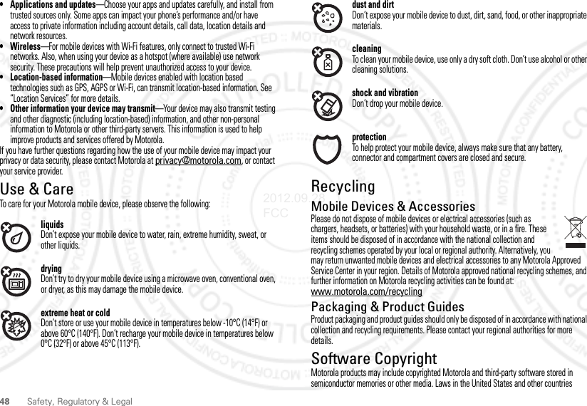 48Safety, Regulatory &amp; Legal• Applications and updates—Choose your apps and updates carefully, and install from trusted sources only. Some apps can impact your phone’s performance and/or have access to private information including account details, call data, location details and network resources.•Wireless—For mobile devices with Wi-Fi features, only connect to trusted Wi-Fi networks. Also, when using your device as a hotspot (where available) use network security. These precautions will help prevent unauthorized access to your device.• Location-based information—Mobile devices enabled with location based technologies such as GPS, AGPS or Wi-Fi, can transmit location-based information. See “Location Services” for more details.• Other information your device may transmit—Your device may also transmit testing and other diagnostic (including location-based) information, and other non-personal information to Motorola or other third-party servers. This information is used to help improve products and services offered by Motorola.If you have further questions regarding how the use of your mobile device may impact your privacy or data security, please contact Motorola at privacy@motorola.com, or contact your service provider.Use &amp; CareUse &amp; CareTo care for your Motorola mobile device, please observe the following:liquidsDon’t expose your mobile device to water, rain, extreme humidity, sweat, or other liquids.dryingDon’t try to dry your mobile device using a microwave oven, conventional oven, or dryer, as this may damage the mobile device.extreme heat or coldDon’t store or use your mobile device in temperatures below -10°C (14°F) or above 60°C (140°F). Don’t recharge your mobile device in temperatures below 0°C (32°F) or above 45°C (113°F).dust and dirtDon’t expose your mobile device to dust, dirt, sand, food, or other inappropriate materials.cleaningTo clean your mobile device, use only a dry soft cloth. Don’t use alcohol or other cleaning solutions.shock and vibrationDon’t drop your mobile device.protectionTo help protect your mobile device, always make sure that any battery, connector and compartment covers are closed and secure.RecyclingRecyclingMobile Devices &amp; AccessoriesPlease do not dispose of mobile devices or electrical accessories (such as chargers, headsets, or batteries) with your household waste, or in a fire. These items should be disposed of in accordance with the national collection and recycling schemes operated by your local or regional authority. Alternatively, you may return unwanted mobile devices and electrical accessories to any Motorola Approved Service Center in your region. Details of Motorola approved national recycling schemes, and further information on Motorola recycling activities can be found at: www.motorola.com/recyclingPackaging &amp; Product GuidesProduct packaging and product guides should only be disposed of in accordance with national collection and recycling requirements. Please contact your regional authorities for more details.Software CopyrightSoftware Copyright Noti ceMotorola products may include copyrighted Motorola and third-party software stored in semiconductor memories or other media. Laws in the United States and other countries 2012.09.28 FCC