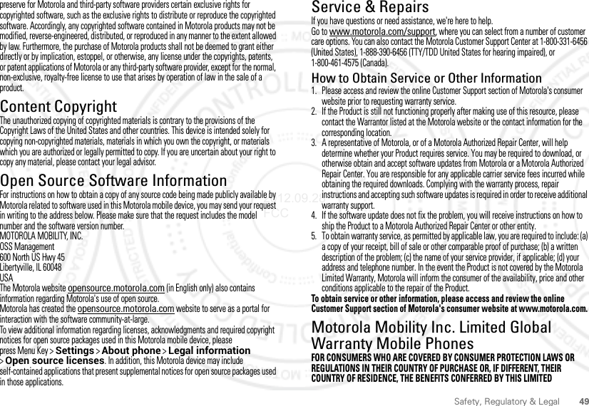 49Safety, Regulatory &amp; Legalpreserve for Motorola and third-party software providers certain exclusive rights for copyrighted software, such as the exclusive rights to distribute or reproduce the copyrighted software. Accordingly, any copyrighted software contained in Motorola products may not be modified, reverse-engineered, distributed, or reproduced in any manner to the extent allowed by law. Furthermore, the purchase of Motorola products shall not be deemed to grant either directly or by implication, estoppel, or otherwise, any license under the copyrights, patents, or patent applications of Motorola or any third-party software provider, except for the normal, non-exclusive, royalty-free license to use that arises by operation of law in the sale of a product.Content CopyrightContent CopyrightThe unauthorized copying of copyrighted materials is contrary to the provisions of the Copyright Laws of the United States and other countries. This device is intended solely for copying non-copyrighted materials, materials in which you own the copyright, or materials which you are authorized or legally permitted to copy. If you are uncertain about your right to copy any material, please contact your legal advisor.Open Source Software InformationOSS InformationFor instructions on how to obtain a copy of any source code being made publicly available by Motorola related to software used in this Motorola mobile device, you may send your request in writing to the address below. Please make sure that the request includes the model number and the software version number.MOTOROLA MOBILITY, INC.OSS Management600 North US Hwy 45Libertyville, IL 60048USAThe Motorola website opensource.motorola.com (in English only) also contains information regarding Motorola&apos;s use of open source.Motorola has created the opensource.motorola.com website to serve as a portal for interaction with the software community-at-large.To view additional information regarding licenses, acknowledgments and required copyright notices for open source packages used in this Motorola mobile device, please press Menu Key &gt;Settings &gt;About phone &gt;Legal information &gt;Open source licenses. In addition, this Motorola device may include self-contained applications that present supplemental notices for open source packages used in those applications.Service &amp; RepairsIf you have questions or need assistance, we&apos;re here to help.Go to www.motorola.com/support, where you can select from a number of customer care options. You can also contact the Motorola Customer Support Center at 1-800-331-6456 (United States), 1-888-390-6456 (TTY/TDD United States for hearing impaired), or 1-800-461-4575 (Canada).How to Obtain Service or Other Information  1. Please access and review the online Customer Support section of Motorola&apos;s consumer website prior to requesting warranty service.2. If the Product is still not functioning properly after making use of this resource, please contact the Warrantor listed at the Motorola website or the contact information for the corresponding location.3. A representative of Motorola, or of a Motorola Authorized Repair Center, will help determine whether your Product requires service. You may be required to download, or otherwise obtain and accept software updates from Motorola or a Motorola Authorized Repair Center. You are responsible for any applicable carrier service fees incurred while obtaining the required downloads. Complying with the warranty process, repair instructions and accepting such software updates is required in order to receive additional warranty support.4. If the software update does not fix the problem, you will receive instructions on how to ship the Product to a Motorola Authorized Repair Center or other entity.5. To obtain warranty service, as permitted by applicable law, you are required to include: (a) a copy of your receipt, bill of sale or other comparable proof of purchase; (b) a written description of the problem; (c) the name of your service provider, if applicable; (d) your address and telephone number. In the event the Product is not covered by the Motorola Limited Warranty, Motorola will inform the consumer of the availability, price and other conditions applicable to the repair of the Product.To obtain service or other information, please access and review the online Customer Support section of Motorola&apos;s consumer website at www.motorola.com.Motorola Mobility Inc. Limited Global Warranty Mobile PhonesWarr an tyFOR CONSUMERS WHO ARE COVERED BY CONSUMER PROTECTION LAWS OR REGULATIONS IN THEIR COUNTRY OF PURCHASE OR, IF DIFFERENT, THEIR COUNTRY OF RESIDENCE, THE BENEFITS CONFERRED BY THIS LIMITED 2012.09.28 FCC