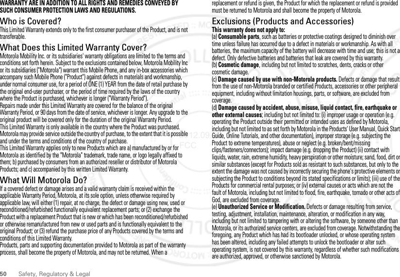 50 Safety, Regulatory &amp; LegalWARRANTY ARE IN ADDITION TO ALL RIGHTS AND REMEDIES CONVEYED BY SUCH CONSUMER PROTECTION LAWS AND REGULATIONS.Who is Covered?This Limited Warranty extends only to the first consumer purchaser of the Product, and is not transferable.What Does this Limited Warranty Cover?Motorola Mobility Inc. or its subsidiaries&apos; warranty obligations are limited to the terms and conditions set forth herein. Subject to the exclusions contained below, Motorola Mobility Inc or its subsidiaries (&quot;Motorola&quot;) warrant this Mobile Phone, and any in-box accessories which accompany such Mobile Phone (&quot;Product&quot;) against defects in materials and workmanship, under normal consumer use, for a period of ONE (1) YEAR from the date of retail purchase by the original end-user purchaser, or the period of time required by the laws of the country where the Product is purchased, whichever is longer (&quot;Warranty Period&quot;).Repairs made under this Limited Warranty are covered for the balance of the original Warranty Period, or 90 days from the date of service, whichever is longer. Any upgrade to the original product will be covered only for the duration of the original Warranty Period.This Limited Warranty is only available in the country where the Product was purchased. Motorola may provide service outside the country of purchase, to the extent that it is possible and under the terms and conditions of the country of purchase.This Limited Warranty applies only to new Products which are a) manufactured by or for Motorola as identified by the &quot;Motorola&quot; trademark, trade name, or logo legally affixed to them; b) purchased by consumers from an authorized reseller or distributor of Motorola Products; and c) accompanied by this written Limited Warranty.What Will Motorola Do?If a covered defect or damage arises and a valid warranty claim is received within the applicable Warranty Period, Motorola, at its sole option, unless otherwise required by applicable law, will either (1) repair, at no charge, the defect or damage using new, used or reconditioned/refurbished functionally equivalent replacement parts; or (2) exchange the Product with a replacement Product that is new or which has been reconditioned/refurbished or otherwise remanufactured from new or used parts and is functionally equivalent to the original Product; or (3) refund the purchase price of any Products covered by the terms and conditions of this Limited Warranty.Products, parts and supporting documentation provided to Motorola as part of the warranty process, shall become the property of Motorola, and may not be returned. When a replacement or refund is given, the Product for which the replacement or refund is provided must be returned to Motorola and shall become the property of Motorola.Exclusions (Products and Accessories)This warranty does not apply to:(a) Consumable parts, such as batteries or protective coatings designed to diminish over time unless failure has occurred due to a defect in materials or workmanship. As with all batteries, the maximum capacity of the battery will decrease with time and use; this is not a defect. Only defective batteries and batteries that leak are covered by this warranty.(b) Cosmetic damage, including but not limited to scratches, dents, cracks or other cosmetic damage.(c) Damage caused by use with non-Motorola products. Defects or damage that result from the use of non-Motorola branded or certified Products, accessories or other peripheral equipment, including without limitation housings, parts, or software, are excluded from coverage.(d) Damage caused by accident, abuse, misuse, liquid contact, fire, earthquake or other external causes; including but not limited to: (i) improper usage or operation (e.g. operating the Product outside their permitted or intended uses as defined by Motorola, including but not limited to as set forth by Motorola in the Products&apos; User Manual, Quick Start Guide, Online Tutorials, and other documentation), improper storage (e.g. subjecting the Product to extreme temperatures), abuse or neglect (e.g. broken/bent/missing clips/fasteners/connectors); impact damage (e.g. dropping the Product) (ii) contact with liquids, water, rain, extreme humidity, heavy perspiration or other moisture; sand, food, dirt or similar substances (except for Products sold as resistant to such substances, but only to the extent the damage was not caused by incorrectly securing the phone&apos;s protective elements or subjecting the Product to conditions beyond its stated specifications or limits); (iii) use of the Products for commercial rental purposes; or (iv) external causes or acts which are not the fault of Motorola, including but not limited to flood, fire, earthquake, tornado or other acts of God, are excluded from coverage.(e) Unauthorized Service or Modification. Defects or damage resulting from service, testing, adjustment, installation, maintenance, alteration, or modification in any way, including but not limited to tampering with or altering the software, by someone other than Motorola, or its authorized service centers, are excluded from coverage. Notwithstanding the foregoing, any Product which has had its bootloader unlocked, or whose operating system has been altered, including any failed attempts to unlock the bootloader or alter such operating system, is not covered by this warranty, regardless of whether such modifications are authorized, approved, or otherwise sanctioned by Motorola.2012.09.28 FCC