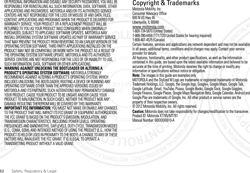 52 Safety, Regulatory &amp; LegalOR PERSONAL INFORMATION AND DISABLE ANY SECURITY PASSWORDS. YOU WILL BE RESPONSIBLE FOR REINSTALLING ALL SUCH INFORMATION, DATA, SOFTWARE, OTHER APPLICATIONS AND PASSWORDS. MOTOROLA AND/OR ITS AUTHORIZED SERVICE CENTERS ARE NOT RESPONSIBLE FOR THE LOSS OR MISUSE OF ANY DATA, FILES, CONTENT, APPLICATIONS AND PROGRAMS WHEN THE PRODUCT IS DELIVERED FOR WARRANTY SERVICE. YOUR PRODUCT OR A REPLACEMENT PRODUCT WILL BE RETURNED TO YOU AS YOUR PRODUCT WAS CONFIGURED WHEN ORIGINALLY PURCHASED, SUBJECT TO APPLICABLE SOFTWARE UPDATES. MOTOROLA MAY INSTALL OPERATING SYSTEM SOFTWARE UPDATES AS PART OF WARRANTY SERVICE THAT MAY PREVENT THE PRODUCT FROM REVERTING TO AN EARLIER VERSION OF THE OPERATING SYSTEM SOFTWARE. THIRD PARTY APPLICATIONS INSTALLED ON THE PRODUCT MAY NOT BE COMPATIBLE OR WORK WITH THE PRODUCT AS A RESULT OF THE OPERATING SYSTEM SOFTWARE UPDATE. MOTOROLA AND ITS AUTHORIZED SERVICE CENTERS ARE NOT RESPONSIBLE FOR THE LOSS OF, OR INABILITY TO USE, SUCH INFORMATION, DATA, SOFTWARE OR OTHER APPLICATIONS.• WARNING AGAINST UNLOCKING THE BOOTLOADER OR ALTERING A PRODUCT&apos;S OPERATING SYSTEM SOFTWARE: MOTOROLA STRONGLY RECOMMENDS AGAINST ALTERING A PRODUCT&apos;S OPERATING SYSTEM, WHICH INCLUDES UNLOCKING THE BOOTLOADER, ROOTING A DEVICE OR RUNNING ANY OPERATING SOFTWARE OTHER THAN THE APPROVED VERSIONS ISSUED BY MOTOROLA AND ITS PARTNERS. SUCH ALTERATIONS MAY PERMANENTLY DAMAGE YOUR PRODUCT, CAUSE YOUR PRODUCT TO BE UNSAFE AND/OR CAUSE YOUR PRODUCT TO MALFUNCTION. IN SUCH CASES, NEITHER THE PRODUCT NOR ANY DAMAGE RESULTING THEREFROM WILL BE COVERED BY THIS WARRANTY.• IMPORTANT FCC INFORMATION: YOU MUST NOT MAKE OR ENABLE ANY CHANGES TO THE PRODUCT THAT WILL IMPACT ITS FCC GRANT OF EQUIPMENT AUTHORIZATION. THE FCC GRANT IS BASED ON THE PRODUCT&apos;S EMISSION, MODULATION, AND TRANSMISSION CHARACTERISTICS, INCLUDING: POWER LEVELS, OPERATING FREQUENCIES AND BANDWIDTHS, SAR LEVELS, DUTY-CYCLE, TRANSMISSION MODES (E.G., CDMA, GSM), AND INTENDED METHOD OF USING THE PRODUCT (E.G., HOW THE PRODUCT IS HELD OR USED IN PROXIMITY TO THE BODY). A CHANGE TO ANY OF THESE FACTORS WILL INVALIDATE THE FCC GRANT. IT IS ILLEGAL TO OPERATE A TRANSMITTING PRODUCT WITHOUT A VALID GRANT. Copyright &amp; TrademarksMotorola Mobility, Inc.Consumer Advocacy Office600 N US Hwy 45Libertyville, IL 60048www.motorola.com1-800-734-5870 (United States)1-888-390-6456 (TTY/TDD United States for hearing impaired)1-800-461-4575 (Canada)Certain features, services and applications are network dependent and may not be available in all areas; additional terms, conditions and/or charges may apply. Contact your service provider for details.All features, functionality, and other product specifications, as well as the information contained in this guide, are based upon the latest available information and believed to be accurate at the time of printing. Motorola reserves the right to change or modify any information or specifications without notice or obligation.Note: The images in this guide are examples only.MOTOROLA and the Stylized M Logo are trademarks or registered trademarks of Motorola Trademark Holdings, LLC. Google, the Google logo, Google+, Google Maps, Google Talk, Google Latitude, Gmail, YouTube, Picasa, Google Books, Google Docs, Google Goggles, Google Finance, Google Places, Google Maps Navigation Beta, Google Calendar, Android and Google Play are trademarks of Google, Inc. All other product or service names are the property of their respective owners.© 2012 Motorola Mobility, Inc. All rights reserved.Caution: Motorola does not take responsibility for changes/modification to the transceiver.Product ID: Motorola XT785/MT781Manual Number: 68XXXXX610-A2012.09.28 FCC