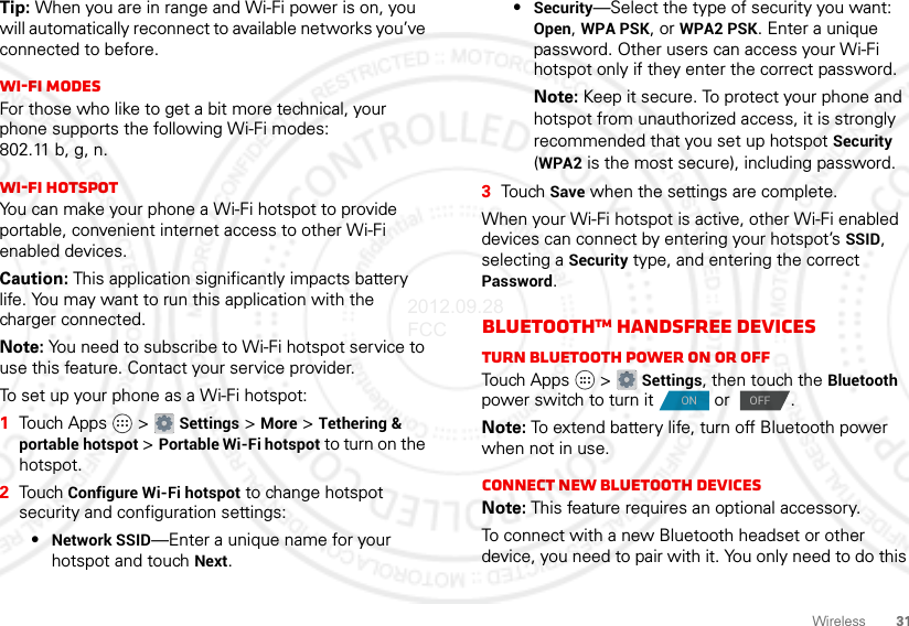 31WirelessTip: When you are in range and Wi-Fi power is on, you will automatically reconnect to available networks you’ve connected to before.Wi-Fi modesFor those who like to get a bit more technical, your phone supports the following Wi-Fi modes: 802.11 b, g, n.Wi-Fi hotspotYou can make your phone a Wi-Fi hotspot to provide portable, convenient internet access to other Wi-Fi enabled devices.Caution: This application significantly impacts battery life. You may want to run this application with the charger connected.Note: You need to subscribe to Wi-Fi hotspot service to use this feature. Contact your service provider.To set up your phone as a Wi-Fi hotspot:  1Touch Apps  &gt; Settings &gt; More &gt; Tethering &amp; portable hotspot &gt; Portable Wi-Fi hotspot to turn on the hotspot.2Touch Configure Wi-Fi hotspot to change hotspot security and configuration settings:•Network SSID—Enter a unique name for your hotspot and touch Next.•Security—Select the type of security you want: Open, WPA PSK, or WPA2 PSK. Enter a unique password. Other users can access your Wi-Fi hotspot only if they enter the correct password.Note: Keep it secure. To protect your phone and hotspot from unauthorized access, it is strongly recommended that you set up hotspot Security (WPA2 is the most secure), including password.3Tou ch  Save when the settings are complete.When your Wi-Fi hotspot is active, other Wi-Fi enabled devices can connect by entering your hotspot’s SSID, selecting a Security type, and entering the correct Password.BluetoothTM handsfree devicesTurn Bluetooth power on or offTouch Apps  &gt; Settings, then touch the Bluetooth power switch to turn it  or  .Note: To extend battery life, turn off Bluetooth power when not in use.Connect new Bluetooth devicesNote: This feature requires an optional accessory.To connect with a new Bluetooth headset or other device, you need to pair with it. You only need to do this ON OFF2012.09.28 FCC