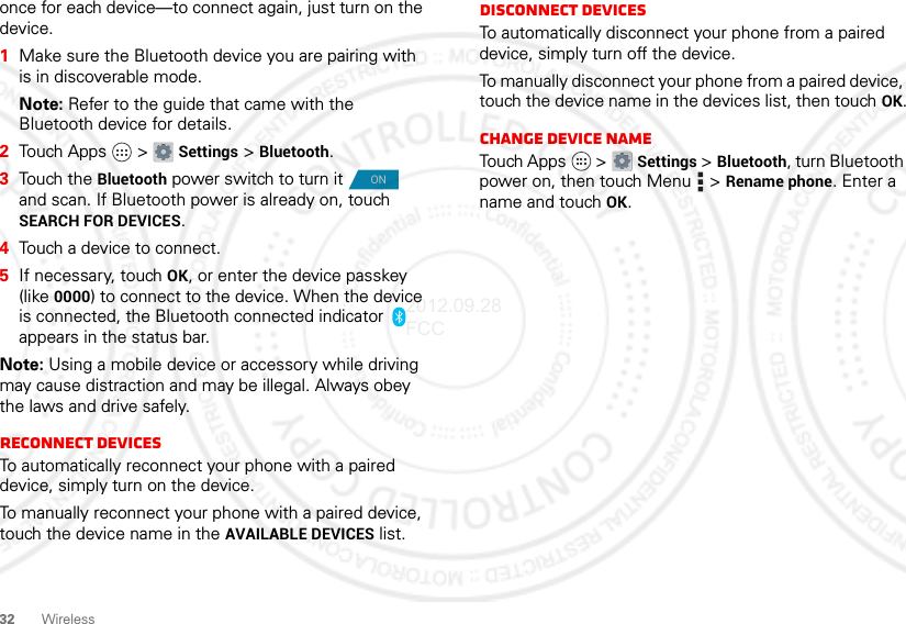 32 Wirelessonce for each device—to connect again, just turn on the device.  1Make sure the Bluetooth device you are pairing with is in discoverable mode.Note: Refer to the guide that came with the Bluetooth device for details.2Touch Apps  &gt; Settings &gt; Bluetooth.3Touch the Bluetooth power switch to turn it  and scan. If Bluetooth power is already on, touch SEARCH FOR DEVICES.4Touch a device to connect.5If necessary, touch OK, or enter the device passkey (like 0000) to connect to the device. When the device is connected, the Bluetooth connected indicator   appears in the status bar.Note: Using a mobile device or accessory while driving may cause distraction and may be illegal. Always obey the laws and drive safely.Reconnect devicesTo automatically reconnect your phone with a paired device, simply turn on the device.To manually reconnect your phone with a paired device, touch the device name in the AVAILABLE DEVICES list.ONDisconnect devicesTo automatically disconnect your phone from a paired device, simply turn off the device.To manually disconnect your phone from a paired device, touch the device name in the devices list, then touch OK.Change device nameTouch Apps  &gt; Settings &gt; Bluetooth, turn Bluetooth power on, then touch Menu  &gt; Rename phone. Enter a name and touch OK.2012.09.28 FCC