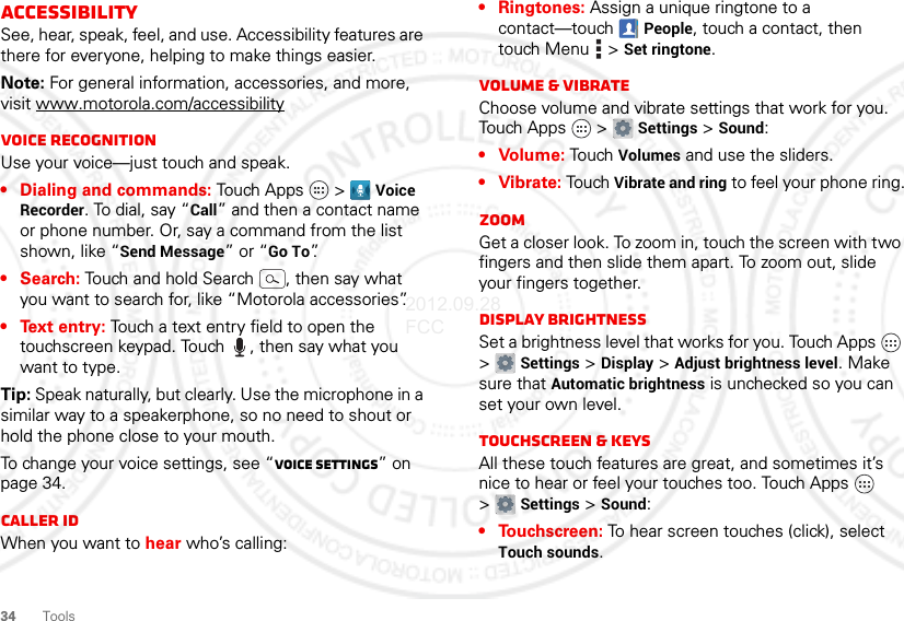 34ToolsAccessibilitySee, hear, speak, feel, and use. Accessibility features are there for everyone, helping to make things easier.Note: For general information, accessories, and more, visit www.motorola.com/accessibilityVoice recognitionUse your voice—just touch and speak.• Dialing and commands: Touch Apps  &gt; Voice Recorder. To dial, say “Call” and then a contact name or phone number. Or, say a command from the list shown, like “Send Message” or “Go To”.•Search: Touch and hold Search , then say what you want to search for, like “Motorola accessories”.• Text entry: Touch a text entry field to open the touchscreen keypad. Touch , then say what you want to type.Tip: Speak naturally, but clearly. Use the microphone in a similar way to a speakerphone, so no need to shout or hold the phone close to your mouth.To change your voice settings, see “Voice settings” on page 34.Caller IDWhen you want to hear who’s calling:• Ringtones: Assign a unique ringtone to a contact—touch People, touch a contact, then touch Menu  &gt; Set ringtone.Volume &amp; vibrateChoose volume and vibrate settings that work for you. Touch Apps  &gt; Settings &gt; Sound:• Volume: To u ch  Volumes and use the sliders.• Vibrate: Touch Vibrate and ring to feel your phone ring.ZoomGet a closer look. To zoom in, touch the screen with two fingers and then slide them apart. To zoom out, slide your fingers together.Display brightnessSet a brightness level that works for you. Touch Apps  &gt;Settings &gt; Display &gt; Adjust brightness level. Make sure that Automatic brightness is unchecked so you can set your own level.Touchscreen &amp; keysAll these touch features are great, and sometimes it’s nice to hear or feel your touches too. Touch Apps  &gt;Settings &gt; Sound:• Touchscreen: To hear screen touches (click), select Touch sounds.2012.09.28 FCC