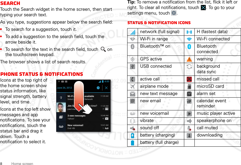 8Home screenSearchTouch the Search widget in the home screen, then start typing your search text.As you type, suggestions appear below the search field:•To search for a suggestion, touch it.•To add a suggestion to the search field, touch the arrow beside it.•To search for the text in the search field, touch  on the touchscreen keypad.The browser shows a list of search results.Phone status &amp; notificationsIcons at the top right of the home screen show status information, like signal strength, battery level, and time.Icons at the top left show messages and app notifications. To see your notifications, touch the status bar and drag it down. Touch a notification to select it.4:00June 26, 2012New voicemailDial *8610:41 AMWi-Fi networks availableSelect a Preferred Network11:20 AMJim Somers: Meeting time?paul.wang.6@gmail.com11:23 AM3 new messagesYahoo!10:49 AM361Tip: To remove a notification from the list, flick it left or right. To clear all notifications, touch . To go to your settings menu, touch  .Status &amp; notification iconsnetwork (full signal) H (fastest data)Wi-Fi in range Wi-Fi connectedBluetooth™ on Bluetooth connectedGPS active warningUSB connected background data syncactive call missed callairplane mode microSD cardnew text message alarm setnew email calendar event remindernew voicemail music player activevibrate speakerphone onsound off call mutedbattery (charging) downloadingbattery (full charge)2012.09.28 FCC