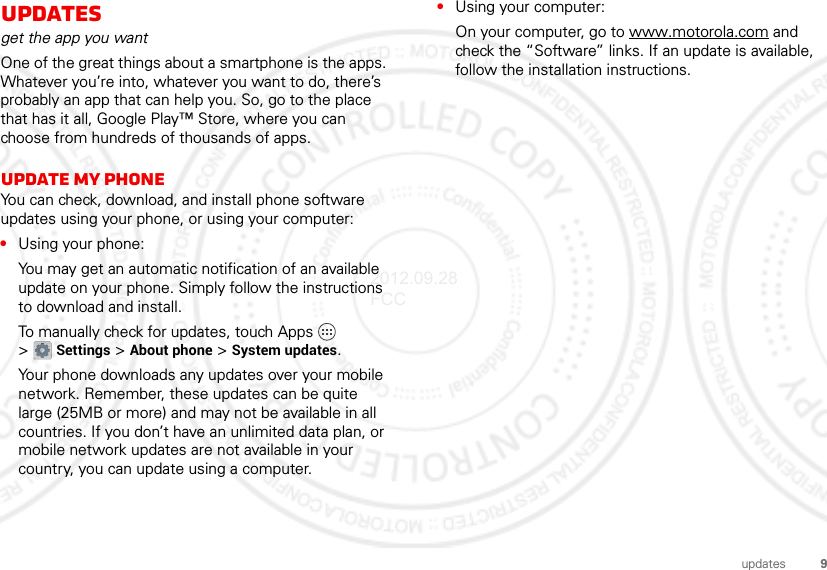 9updatesupdatesget the app you wantOne of the great things about a smartphone is the apps. Whatever you’re into, whatever you want to do, there’s probably an app that can help you. So, go to the place that has it all, Google Play™ Store, where you can choose from hundreds of thousands of apps.Update my phoneYou can check, download, and install phone software updates using your phone, or using your computer:•Using your phone:You may get an automatic notification of an available update on your phone. Simply follow the instructions to download and install.To manually check for updates, touch Apps  &gt;Settings &gt; About phone &gt; System updates.Your phone downloads any updates over your mobile network. Remember, these updates can be quite large (25MB or more) and may not be available in all countries. If you don’t have an unlimited data plan, or mobile network updates are not available in your country, you can update using a computer.•Using your computer:On your computer, go to www.motorola.com and check the “Software” links. If an update is available, follow the installation instructions.2012.09.28 FCC