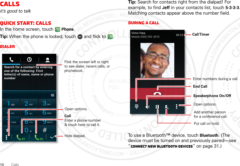 10 CallsCallsit’s good to talkQuick start: CallsIn the home screen, touch Phone.Tip: When the phone is locked, touch  and flick to .DialerSearch for a contact by enteringone of the following: Firstletter(s) of name, name or phonenumber02011 2ABC3DEF4GHI5JKL6MNO7PQRS8TUV9WXYZ0CallEnter a phone number&amp; touch here to call it.Flick the screen left or right to see dialer, recent calls, or phonebook.Open options.Hide dialpad.Tip: Search for contacts right from the dialpad! For example, to find Jeff in your contacts list, touch 5-3-3-3. Matching contacts appear above the number field.During a callTo use a Bluetooth™ device, touch Bluetooth. (The device must be turned on and previously paired—see “Connect new Bluetooth devices” on page 31.) Open options.Call TimerSpeakerphone On/OffAdd another personfor a conference call.Enter numbers during a call.Victor HarpMobile (555) 555-4570 00:12End Call Put call on hold.2012.09.28 FCC