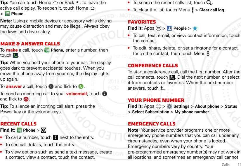 11CallsTip: You can touch Home  or Back  to leave the active call display. To reopen it, touch Home  &gt;Phone.Note: Using a mobile device or accessory while driving may cause distraction and may be illegal. Always obey the laws and drive safely.Make &amp; answer callsTo make a call, touch Phone, enter a number, then touch .Tip: When you hold your phone to your ear, the display goes dark to prevent accidental touches. When you move the phone away from your ear, the display lights up again.To answer a call, touch  and flick to .To send an incoming call to your voicemail, touch  and flick to .Tip: To silence an incoming call alert, press the Power key or the volume keys.Recent callsFind it:  Phone &gt;•To call a number, touch  next to the entry.•To see call details, touch the entry.•To view options such as send a text message, create a contact, view a contact, touch the contact.•To search the recent calls list, touch .•To clear the list, touch Menu  &gt; Clear call log.FavoritesFind it: Apps  &gt; People &gt;•To call, text, email, or view contact information, touch the contact.•To edit, share, delete, or set a ringtone for a contact, touch the contact, then touch Menu .Conference callsTo start a conference call, call the first number. After the call connects, touch . Dial the next number, or select it from contacts or favorites. When the next number answers, touch  .Your phone numberFind it: Apps  &gt; Settings &gt; About phone &gt; Status &gt;Select Subscription &gt; My phone numberEmergency callsNote: Your service provider programs one or more emergency phone numbers that you can call under any circumstances, even when your phone is locked. Emergency numbers vary by country. Your pre-programmed emergency number(s) may not work in all locations, and sometimes an emergency call cannot 2012.09.28 FCC