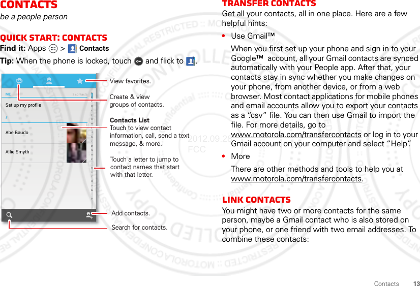 13ContactsContactsbe a people personQuick start: ContactsFind it: Apps  &gt; ContactsTip: When the phone is locked, touch  and flick to .#Set up my proﬁleME2 contactsAbe BaudoAllie SmythCreate &amp; viewgroups of contacts.Contacts ListTouch to view contact information, call, send a text message, &amp; more.Touch a letter to jump to contact names that start with that letter.Add contacts.Search for contacts.ABCDEFGHIJKLMNOPQRSTUVWXYZView favorites.Transfer contactsGet all your contacts, all in one place. Here are a few helpful hints:•Use Gmail™When you first set up your phone and sign in to your Google™  account, all your Gmail contacts are synced automatically with your People app. After that, your contacts stay in sync whether you make changes on your phone, from another device, or from a web browser. Most contact applications for mobile phones and email accounts allow you to export your contacts as a “.csv” file. You can then use Gmail to import the file. For more details, go to www.motorola.com/transfercontacts or log in to your Gmail account on your computer and select “Help”.•MoreThere are other methods and tools to help you at www.motorola.com/transfercontacts.Link contactsYou might have two or more contacts for the same person, maybe a Gmail contact who is also stored on your phone, or one friend with two email addresses. To combine these contacts:2012.09.28 FCC