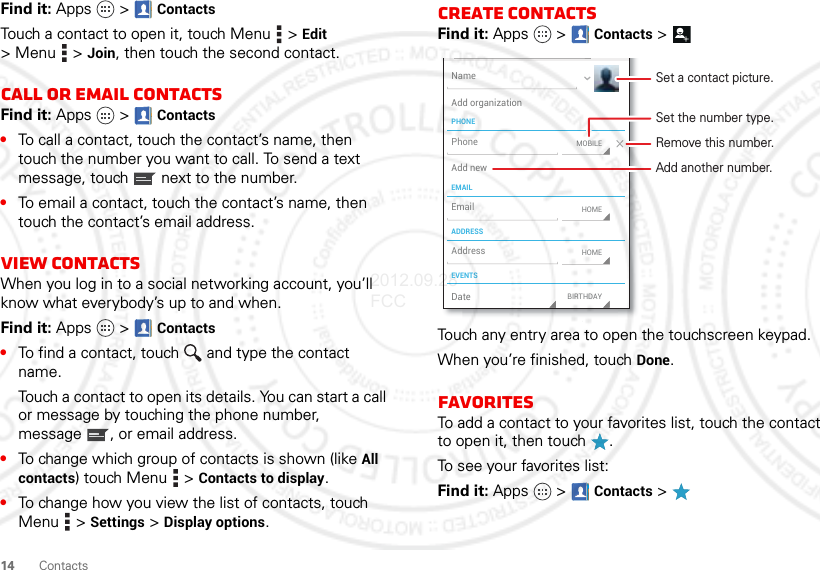 14ContactsFind it: Apps  &gt; ContactsTouch a contact to open it, touch Menu  &gt; Edit &gt;Menu  &gt;Join, then touch the second contact.Call or email contactsFind it: Apps  &gt; Contacts•To call a contact, touch the contact’s name, then touch the number you want to call. To send a text message, touch  next to the number.•To email a contact, touch the contact’s name, then touch the contact’s email address.View contactsWhen you log in to a social networking account, you’ll know what everybody’s up to and when.Find it: Apps  &gt; Contacts•To find a contact, touch  and type the contact name.Touch a contact to open its details. You can start a call or message by touching the phone number, message , or email address.•To change which group of contacts is shown (like All contacts) touch Menu  &gt; Contacts to display.•To change how you view the list of contacts, touch Menu  &gt; Settings &gt; Display options.Create contactsFind it: Apps  &gt; Contacts &gt;Touch any entry area to open the touchscreen keypad.When you’re finished, touch Done.FavoritesTo add a contact to your favorites list, touch the contact to open it, then touch .To see your favorites list:Find it: Apps  &gt; Contacts &gt;PHONEEMAILADDRESSEVENTSNameAdd organizationAdd newEmailAddressDateMOBILEHOMEBIRTHDAYHOMEPhoneSet a contact picture.Set the number type.Remove this number.Add another number.2012.09.28 FCC