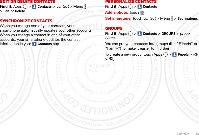 15ContactsEdit or delete contactsFind it: Apps  &gt; Contacts &gt; contact &gt;Menu  &gt;Edit or DeleteSynchronize contactsWhen you change one of your contacts, your smartphone automatically updates your other accounts. When you change a contact in one of your other accounts, your smartphone updates the contact information in your  Contacts app.Personalize contactsFind it: Apps  &gt; ContactsAdd a photo: Tou ch .Set a ringtone: Touch contact &gt;Menu  &gt;Set ringtone. GroupsFind it: Apps  &gt;  Contacts &gt; GROUPS &gt; group nameYou can put your contacts into groups (like “Friends” or “Family”) to make it easier to find them.To create a new group, touch Apps  &gt; People &gt; &gt;.2012.09.28 FCC