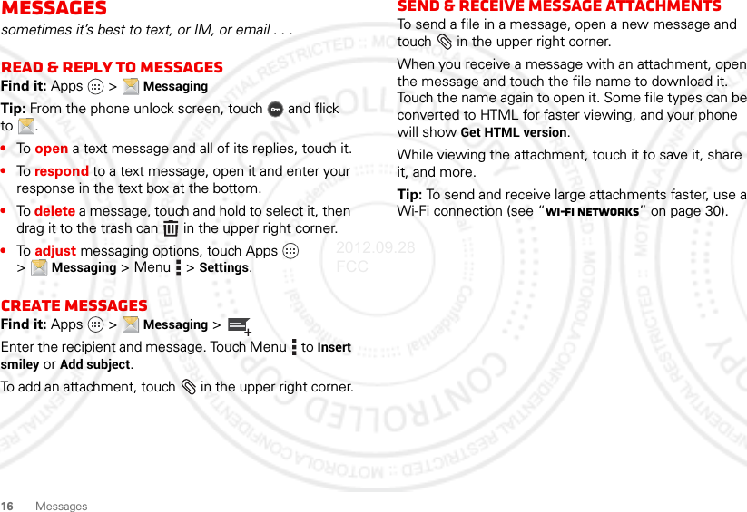 16 MessagesMessagessometimes it’s best to text, or IM, or email . . .Read &amp; reply to messagesFind it: Apps  &gt; MessagingTip: From the phone unlock screen, touch  and flick to .•To open a text message and all of its replies, touch it.•To respond to a text message, open it and enter your response in the text box at the bottom.•To delete a message, touch and hold to select it, then drag it to the trash can  in the upper right corner.•To adjust messaging options, touch Apps  &gt;Messaging &gt;Menu  &gt;Settings.Create messagesFind it: Apps  &gt; Messaging &gt;Enter the recipient and message. Touch Menu  to Insert smiley or Add subject.To add an attachment, touch  in the upper right corner.Send &amp; receive MESSAGE attachmentsTo send a file in a message, open a new message and touch  in the upper right corner.When you receive a message with an attachment, open the message and touch the file name to download it. Touch the name again to open it. Some file types can be converted to HTML for faster viewing, and your phone will show Get HTML version.While viewing the attachment, touch it to save it, share it, and more.Tip: To send and receive large attachments faster, use a Wi-Fi connection (see “Wi-Fi networks” on page 30).2012.09.28 FCC