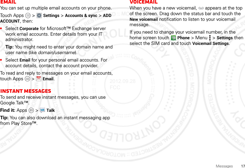 17MessagesEmailYou can set up multiple email accounts on your phone.Touch Apps  &gt; Settings &gt; Accounts &amp; sync &gt; ADD ACCOUNT, then:•Select Corporate for Microsoft™ Exchange server work email accounts. Enter details from your IT administrator.Tip: You might need to enter your domain name and user name (like domain/username).•Select Email for your personal email accounts. For account details, contact the account provider.To read and reply to messages on your email accounts, touch Apps  &gt; Email.Instant messagesTo send and receive instant messages, you can use Google Talk™.Find it: Apps  &gt; TalkTip: You can also download an instant messaging app from Play Store™.VoicemailWhen you have a new voicemail,  appears at the top of the screen. Drag down the status bar and touch the New voicemail notification to listen to your voicemail message.If you need to change your voicemail number, in the home screen touch  Phone &gt;Menu  &gt;Settings then select the SIM card and touch Voicemail Settings.2012.09.28 FCC