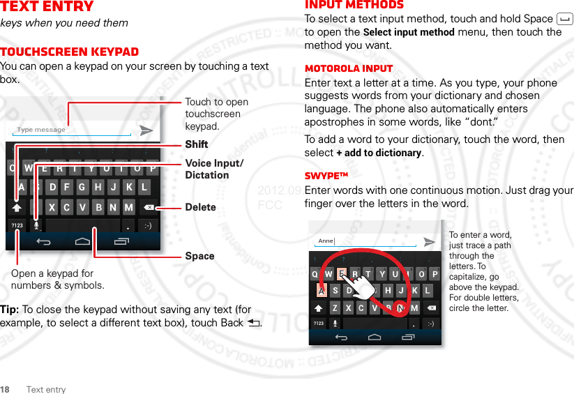 18 Text entryText entrykeys when you need themTouchscreen keypadYou can open a keypad on your screen by touching a text box.Tip: To close the keypad without saving any text (for example, to select a different text box), touch Back .Type message!?, :;?123:-)Open a keypad for numbers &amp; symbols.Voice Input/ DictationDeleteShiftSpaceTouch to open touchscreen keypad.ShiftInput methodsTo select a text input method, touch and hold Space  to open the Select input method menu, then touch the method you want.Motorola inputEnter text a letter at a time. As you type, your phone suggests words from your dictionary and chosen language. The phone also automatically enters apostrophes in some words, like “dont.”To add a word to your dictionary, touch the word, then select + add to dictionary.SwypeTMEnter words with one continuous motion. Just drag your finger over the letters in the word.Anne!?, :;?123:-)To enter a word, just trace a path through the letters. To capitalize, go above the keypad. For double letters, circle the letter.++EENNaAaA2012.09.28 FCC