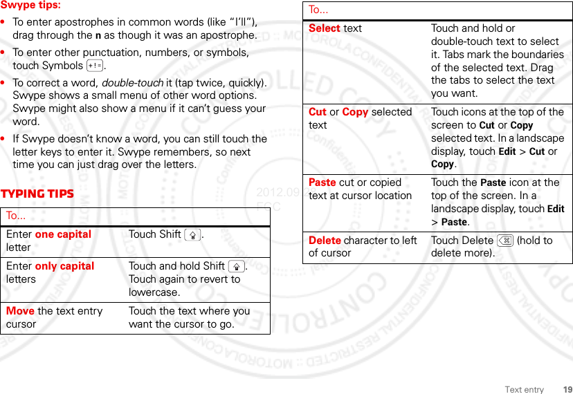 19Text entrySwype tips:•To enter apostrophes in common words (like “I’ll”), drag through the n as though it was an apostrophe.•To enter other punctuation, numbers, or symbols, touch Symbols .•To correct a word, double-touch it (tap twice, quickly). Swype shows a small menu of other word options. Swype might also show a menu if it can’t guess your word.•If Swype doesn’t know a word, you can still touch the letter keys to enter it. Swype remembers, so next time you can just drag over the letters.Typing tipsTo . . .Enter one capital letterTouch  S hift .Enter only capital lettersTouch and hold Shift . Touch again to revert to lowercase.Move the text entry cursorTouch the text where you want the cursor to go.Select text Touch and hold or double-touch text to select it. Tabs mark the boundaries of the selected text. Drag the tabs to select the text you want.Cut or Copy selected textTouch icons at the top of the screen to Cut or Copy selected text. In a landscape display, touch Edit &gt; Cut or Copy.Paste cut or copied text at cursor locationTouch the Paste icon at the top of the screen. In a landscape display, touch Edit &gt;Paste.Delete character to left of cursorTouch Delete  (hold to delete more).To...2012.09.28 FCC