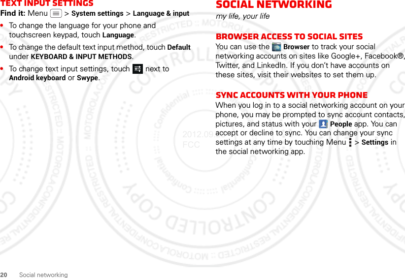 20 Social networkingText input settingsFind it: Menu  &gt; System settings &gt; Language &amp; input•To change the language for your phone and touchscreen keypad, touch Language.•To change the default text input method, touch Default under KEYBOARD &amp; INPUT METHODS.•To change text input settings, touch  next to Android keyboard or Swype.Social networkingmy life, your lifeBrowser access to social sitesYou can use the  Browser to track your social networking accounts on sites like Google+, Facebook®, Twitter, and LinkedIn. If you don’t have accounts on these sites, visit their websites to set them up.Sync accounts with your phoneWhen you log in to a social networking account on your phone, you may be prompted to sync account contacts, pictures, and status with your  People app. You can accept or decline to sync. You can change your sync settings at any time by touching Menu  &gt; Settings in the social networking app.2012.09.28 FCC