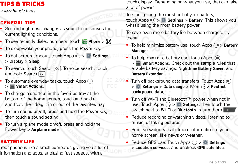 21Tips &amp; tricksTips &amp; tricksa few handy hintsGeneral tips•Screen brightness changes as your phone senses the current lighting conditions.•To see recently dialed numbers, touch  Phone &gt;.•To sleep/wake your phone, press the Power key.•To set screen timeout, touch Apps  &gt; Settings &gt;Display &gt; Sleep.•To search, touch Search . To voice search, touch and hold Search .•To automate everyday tasks, touch Apps  &gt;Smart Actions.•To change a shortcut in the favorites tray at the bottom of the home screen, touch and hold a shortcut, then drag it in or out of the favorites tray.•To turn sound on/off, press and hold the Power key, then touch a sound setting.•To turn airplane mode on/off, press and hold the Power key &gt; Airplane mode.Battery LifeYour phone is like a small computer, giving you a lot of information and apps, at blazing fast speeds, with a touch display! Depending on what you use, that can take a lot of power.To start getting the most out of your battery, touch Apps  &gt; Settings &gt; Battery. This shows you what’s using the most battery power.To save even more battery life between charges, try these:•To help minimize battery use, touch Apps  &gt; Battery Manager.•To help minimize battery use, touch Apps  &gt;Smart Actions. Check out the sample rules that enable battery savings: Nighttime Battery Saver, and Battery Extender.•Turn off background data transfers: Touch Apps  &gt;Settings &gt; Data usage &gt; Menu  &gt; Restrict background data.•Turn off Wi-Fi and Bluetooth™ power when not in use: Touch Apps  &gt; Settings, then touch the switch next to Wi-Fi or Bluetooth to turn them  .•Reduce recording or watching videos, listening to music, or taking pictures.•Remove widgets that stream information to your home screen, like news or weather.•Reduce GPS use: Touch Apps  &gt; Settings &gt;Location services, and uncheck GPS satellites.OFF2012.09.28 FCC