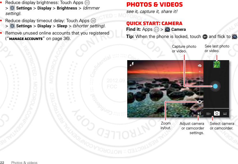 22 Photos &amp; videos•Reduce display brightness: Touch Apps  &gt;Settings &gt; Display &gt; Brightness &gt; (dimmer setting).•Reduce display timeout delay: Touch Apps  &gt;Settings &gt; Display &gt; Sleep &gt; (shorter setting).•Remove unused online accounts that you registered (“Manage accounts” on page 36).Photos &amp; videossee it, capture it, share it!Quick start: cameraFind it: Apps  &gt; CameraTip: When the phone is locked, touch  and flick to .Capture photo or video.Zoomin/out.Adjust camera or camcorder settings.Select camera or camcorder.See last photo or video.2012.09.28 FCC
