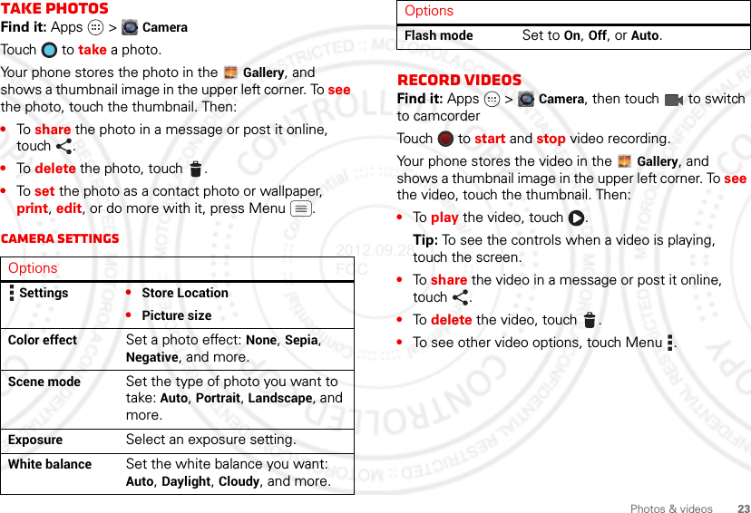 23Photos &amp; videosTake photosFind it: Apps  &gt; CameraTouch  to take a photo.Your phone stores the photo in the  Gallery, and shows a thumbnail image in the upper left corner. To see the photo, touch the thumbnail. Then:•To share the photo in a message or post it online, touch .•To delete the photo, touch .•To set the photo as a contact photo or wallpaper, print, edit, or do more with it, press Menu .Camera settingsOptionsSettings •Store Location •Picture sizeColor effect Set a photo effect: None, Sepia, Negative, and more.Scene mode Set the type of photo you want to take: Auto, Portrait, Landscape, and more.Exposure Select an exposure setting.White balance Set the white balance you want: Auto, Daylight, Cloudy, and more.Record videosFind it: Apps  &gt; Camera, then touch  to switch to camcorderTouch   t o start and stop video recording.Your phone stores the video in the  Gallery, and shows a thumbnail image in the upper left corner. To see the video, touch the thumbnail. Then:•To play the video, touch  .Tip: To see the controls when a video is playing, touch the screen.•To share the video in a message or post it online, touch .•To delete the video, touch .•To see other video options, touch Menu .Flash mode Set to On, Off, or Auto.Options2012.09.28 FCC
