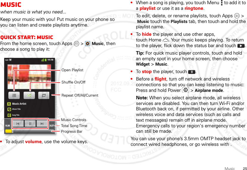 25MusicMusicwhen music is what you need...Keep your music with you! Put music on your phone so you can listen and create playlists anytime.Quick start: MusicFrom the home screen, touch Apps &gt;  Music, then choose a song to play it:•To adjust volume, use the volume keys.Music ArtistAlbum TitleSong Title0:26 3:2711:19Open PlaylistShuffle On/OffRepeat Off/All/CurrentMusic ControlsTotal Song TimeProgress Bar•When a song is playing, you touch Menu  to add it to a playlist or use it as a ringtone.To edit, delete, or rename playlists, touch Apps &gt; Music touch the Playlists tab, then touch and hold the playlist name.•To hide the player and use other apps, touch Home . Your music keeps playing. To return to the player, flick down the status bar and touch .Tip: For quick music player controls, touch and hold an empty spot in your home screen, then choose Widget &gt; Music.•To stop the player, touch .•Before a flight, turn off network and wireless connections so that you can keep listening to music: Press and hold Power  &gt; Airplane mode.Note: When you select airplane mode, all wireless services are disabled. You can then turn Wi-Fi and/or Bluetooth back on, if permitted by your airline. Other wireless voice and data services (such as calls and text messages) remain off in airplane mode. Emergency calls to your region&apos;s emergency number can still be made.You can use your phone’s 3.5mm OMTP headset jack to connect wired headphones, or go wireless with .2012.09.28 FCC