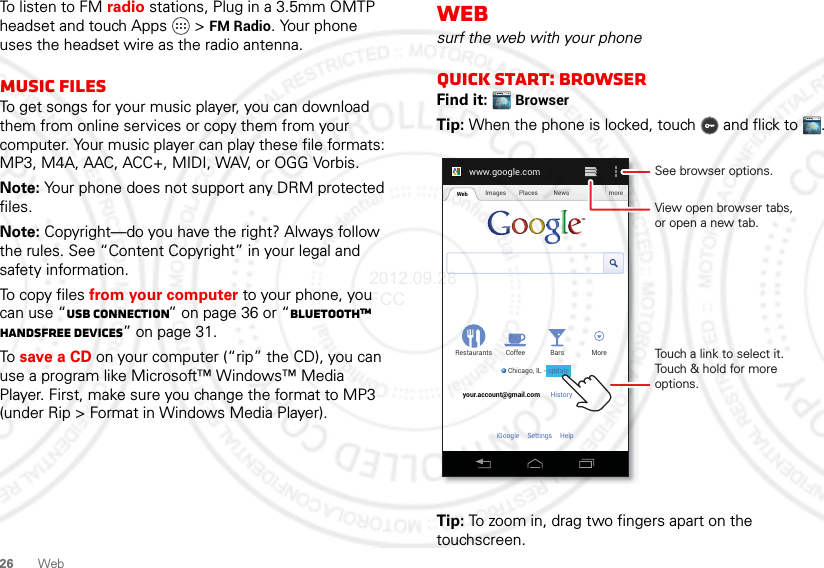 26 WebTo listen to FM radio stations, Plug in a 3.5mm OMTP headset and touch Apps &gt; FM Radio. Your phone uses the headset wire as the radio antenna.Music filesTo get songs for your music player, you can download them from online services or copy them from your computer. Your music player can play these file formats: MP3, M4A, AAC, ACC+, MIDI, WAV, or OGG Vorbis.Note: Your phone does not support any DRM protected files.Note: Copyright—do you have the right? Always follow the rules. See “Content Copyright” in your legal and safety information.To copy files from your computer to your phone, you can use “USB connection” on page 36 or “BluetoothTM handsfree devices” on page 31.To save a CD on your computer (“rip” the CD), you can use a program like Microsoft™ Windows™ Media Player. First, make sure you change the format to MP3 (under Rip &gt; Format in Windows Media Player).Websurf the web with your phoneQuick start: BrowserFind it:  BrowserTip: When the phone is locked, touch  and flick to .Tip: To zoom in, drag two fingers apart on the touchscreen.www.google.comWeb Images Places News moreRestaurantsChicago, IL - updateBars MoreHistory Sign outCoffeeyour.account@gmail.comSettingsiGoogle HelpTouch a link to select it. Touch &amp; hold for more options.See browser options.View open browser tabs,or open a new tab.update2012.09.28 FCC