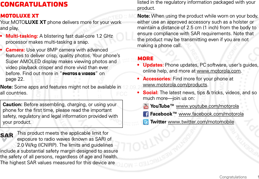 1CongratulationsCongratulationsMOTOluxe xtYo u r  M OTO LUXE XT phone delivers more for your work and play.• Multi-tasking: A blistering fast dual-core 1.2 GHz processor makes multi-tasking a snap.• Camera: Use your 8MP camera with advanced features to deliver crisp, quality photos. Your phone’s Super AMOLED display makes viewing photos and video playback crisper and more vivid than ever before. Find out more in “Photos &amp; videos” on page 22.Note: Some apps and features might not be available in all countries.This product meets the applicable limit for exposure to radio waves (known as SAR) of 2.0 W/kg (ICNIRP). The limits and guidelines include a substantial safety margin designed to assure the safety of all persons, regardless of age and health. The highest SAR values measured for this device are Caution: Before assembling, charging, or using your phone for the first time, please read the important safety, regulatory and legal information provided with your product.listed in the regulatory information packaged with your product.Note: When using the product while worn on your body, either use an approved accessory such as a holster or maintain a distance of 2.5 cm (1 inch) from the body to ensure compliance with SAR requirements. Note that the product may be transmitting even if you are not making a phone call.More• Updates: Phone updates, PC software, user’s guides, online help, and more at www.motorola.com.• Accessories: Find more for your phone at www.motorola.com/products.• Social: The latest news, tips &amp; tricks, videos, and so much more—join us on:YouTube™ www.youtube.com/motorolaFacebook™ www.facebook.com/motorolaTw i t t e r  www.twitter.com/motomobile2012.09.28 FCC