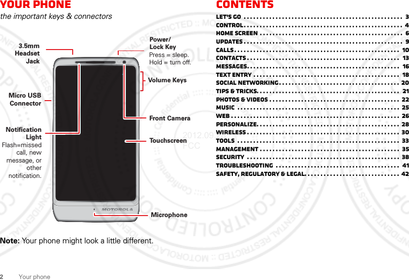 2Your phoneYour phonethe important keys &amp; connectorsNote: Your phone might look a little different.Press = sleep.Hold = turn off.3.5mm HeadsetJackTo u chscreenPower/Lock KeyVolume KeysMicrophoneFront CameraNotification LightFlash=missed call, new message, or other notification.Micro USB ConnectorContentsLet’s go  . . . . . . . . . . . . . . . . . . . . . . . . . . . . . . . . . . . . . . . . . . . . . . . . . .  3Control. . . . . . . . . . . . . . . . . . . . . . . . . . . . . . . . . . . . . . . . . . . . . . . . . .  4Home screen . . . . . . . . . . . . . . . . . . . . . . . . . . . . . . . . . . . . . . . . . . . . .  6updates . . . . . . . . . . . . . . . . . . . . . . . . . . . . . . . . . . . . . . . . . . . . . . . . . .  9Calls. . . . . . . . . . . . . . . . . . . . . . . . . . . . . . . . . . . . . . . . . . . . . . . . . . . .  10Contacts . . . . . . . . . . . . . . . . . . . . . . . . . . . . . . . . . . . . . . . . . . . . . . . .   13Messages. . . . . . . . . . . . . . . . . . . . . . . . . . . . . . . . . . . . . . . . . . . . . . . .  16Text entry . . . . . . . . . . . . . . . . . . . . . . . . . . . . . . . . . . . . . . . . . . . . . .  18Social networking. . . . . . . . . . . . . . . . . . . . . . . . . . . . . . . . . . . . . . 20Tips &amp; tricks. . . . . . . . . . . . . . . . . . . . . . . . . . . . . . . . . . . . . . . . . . . . .  21Photos &amp; videos . . . . . . . . . . . . . . . . . . . . . . . . . . . . . . . . . . . . . . . . .  22Music  . . . . . . . . . . . . . . . . . . . . . . . . . . . . . . . . . . . . . . . . . . . . . . . . . . .  25Web . . . . . . . . . . . . . . . . . . . . . . . . . . . . . . . . . . . . . . . . . . . . . . . . . . . . .  26Personalize. . . . . . . . . . . . . . . . . . . . . . . . . . . . . . . . . . . . . . . . . . . . . 28Wireless . . . . . . . . . . . . . . . . . . . . . . . . . . . . . . . . . . . . . . . . . . . . . . . . 30Tools  . . . . . . . . . . . . . . . . . . . . . . . . . . . . . . . . . . . . . . . . . . . . . . . . . . .  33Management . . . . . . . . . . . . . . . . . . . . . . . . . . . . . . . . . . . . . . . . . . . .  35Security  . . . . . . . . . . . . . . . . . . . . . . . . . . . . . . . . . . . . . . . . . . . . . . . .  38Troubleshooting  . . . . . . . . . . . . . . . . . . . . . . . . . . . . . . . . . . . . . . .  41Safety, Regulatory &amp; Legal. . . . . . . . . . . . . . . . . . . . . . . . . . . . . . 422012.09.28 FCC