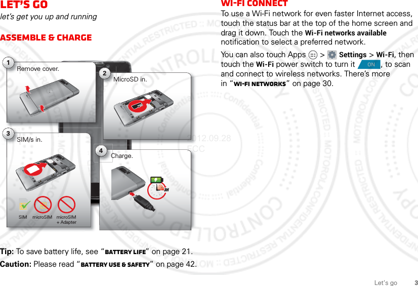 3Let’s goLet’s golet’s get you up and runningAssemble &amp; chargeTip: To save battery life, see “Battery Life” on page 21.Caution: Please read “Battery Use &amp; Safety” on page 42.SIM/s in.S3MicroSD in.M2Remove cover.R143HSIM microSIM microSIM+ Adapter Charge.Wi-Fi connectTo use a Wi-Fi network for even faster Internet access, touch the status bar at the top of the home screen and drag it down. Touch the Wi-Fi networks available notification to select a preferred network.You can also touch Apps  &gt; Settings &gt; Wi-Fi, then touch the Wi-Fi power switch to turn it , to scan and connect to wireless networks. There’s more in “Wi-Fi networks” on page 30.ON2012.09.28 FCC