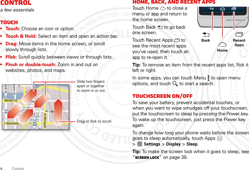 4ControlControla few essentialsTouch•Touch: Choose an icon or option.• Touch &amp; Hold: Select an item and open an action bar.•Drag: Move items in the home screen, or scroll slowly through lists.•Flick: Scroll quickly between views or through lists.• Pinch or double-touch: Zoom in and out on websites, photos, and maps.lark StWacker DrMborn StN MiciganW Lake St W Lake StE Wacker PlState/LakeLake Randolph/WabashMMME Randolph StSlide two fingersapart or togetherto zoom in or out.Drag or flick to scroll.Home, back, and recent appsTouch Home  to close a menu or app and return to the home screen.Touch Back  to go back one screen.Touch Recent Apps  to see the most recent apps you’ve used, then touch an app to re-open it.Tip: To remove an item from the recent apps list, flick it left or right.In some apps, you can touch Menu  to open menu options, and touch  to start a search.Touchscreen on/offTo save your battery, prevent accidental touches, or when you want to wipe smudges off your touchscreen, put the touchscreen to sleep by pressing the Power key. To wake up the touchscreen, just press the Power key again.To change how long your phone waits before the screen goes to sleep automatically, touch Apps  &gt;Settings &gt; Display &gt; Sleep.Tip: To make the screen lock when it goes to sleep, see “Screen lock” on page 39.Recent AppsHomeBack2012.09.28 FCC
