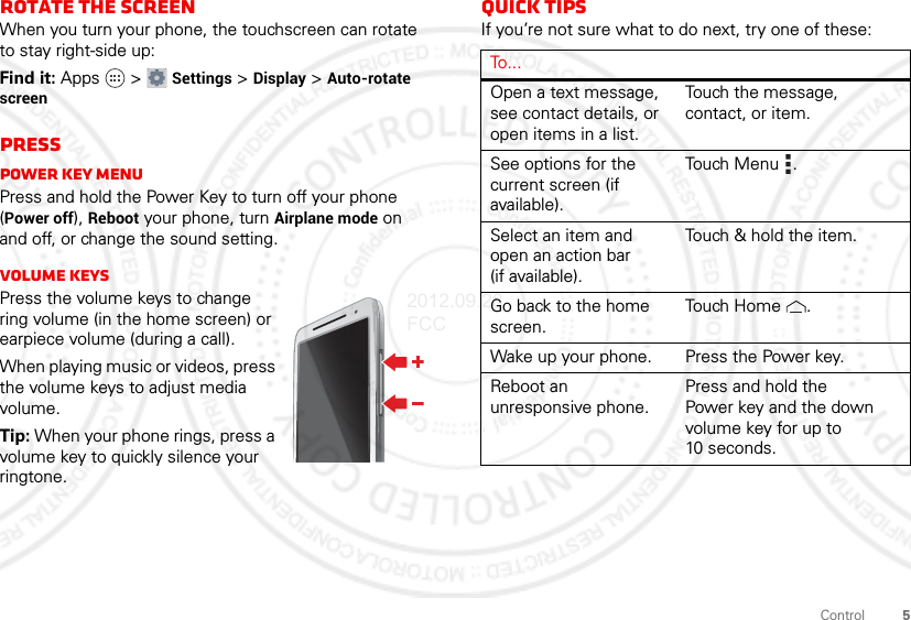 5ControlRotate the screenWhen you turn your phone, the touchscreen can rotate to stay right-side up:Find it: Apps  &gt; Settings &gt; Display &gt; Auto-rotate screenPressPower key menuPress and hold the Power Key to turn off your phone (Power off), Reboot your phone, turn Airplane mode on and off, or change the sound setting.Volume keysPress the volume keys to change ring volume (in the home screen) or earpiece volume (during a call).When playing music or videos, press the volume keys to adjust media volume.Tip: When your phone rings, press a volume key to quickly silence your ringtone.Quick tipsIf you’re not sure what to do next, try one of these:To...Open a text message, see contact details, or open items in a list.Touch the message, contact, or item.See options for the current screen (if available).Touch Menu .Select an item and open an action bar (if available).Touch &amp; hold the item.Go back to the home screen.Touch Home .Wake up your phone. Press the Power key.Reboot an unresponsive phone.Press and hold the Power key and the down volume key for up to 10 seconds.2012.09.28 FCC