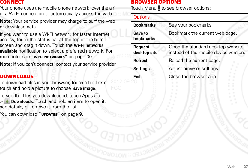 27WebConnectYour phone uses the mobile phone network (over the air) or a Wi-Fi connection to automatically access the web.Note: Your service provider may charge to surf the web or download data.If you want to use a Wi-Fi network for faster Internet access, touch the status bar at the top of the home screen and drag it down. Touch the Wi-Fi networks available notification to select a preferred network. For more info, see “Wi-Fi networks” on page 30.Note: If you can’t connect, contact your service provider.DownloadsTo download files in your browser, touch a file link or touch and hold a picture to choose Save image.To see the files you downloaded, touch Apps  &gt;Downloads. Touch and hold an item to open it, see details, or remove it from the list.You can download “updates” on page 9.Browser optionsTouch Menu  to see browser options:OptionsBookmarks See your bookmarks.Save to bookmarksBookmark the current web page.Request desktop siteOpen the standard desktop website instead of the mobile device version.Refresh Reload the current page.Settings Adjust browser settings.Exit Close the browser app.2012.09.28 FCC