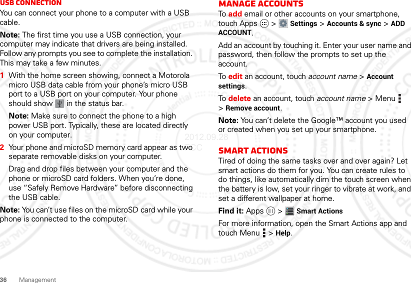 36 ManagementUSB connectionYou can connect your phone to a computer with a USB cable.Note: The first time you use a USB connection, your computer may indicate that drivers are being installed. Follow any prompts you see to complete the installation. This may take a few minutes.  1With the home screen showing, connect a Motorola micro USB data cable from your phone’s micro USB port to a USB port on your computer. Your phone should show   in the status bar.Note: Make sure to connect the phone to a high power USB port. Typically, these are located directly on your computer.2Your phone and microSD memory card appear as two separate removable disks on your computer.Drag and drop files between your computer and the phone or microSD card folders. When you’re done, use “Safely Remove Hardware” before disconnecting the USB cable.Note: You can’t use files on the microSD card while your phone is connected to the computer.Manage accountsTo  add email or other accounts on your smartphone, touch Apps  &gt; Settings &gt; Accounts &amp; sync &gt; ADD ACCOUNT.Add an account by touching it. Enter your user name and password, then follow the prompts to set up the account.To  edit an account, touch account name &gt; Account settings.To  delete an account, touch account name &gt;Menu  &gt;Remove account.Note: You can’t delete the Google™ account you used or created when you set up your smartphone.Smart actionsTired of doing the same tasks over and over again? Let smart actions do them for you. You can create rules to do things, like automatically dim the touch screen when the battery is low, set your ringer to vibrate at work, and set a different wallpaper at home.Find it: Apps  &gt; Smart ActionsFor more information, open the Smart Actions app and touch Menu  &gt; Help.2012.09.28 FCC